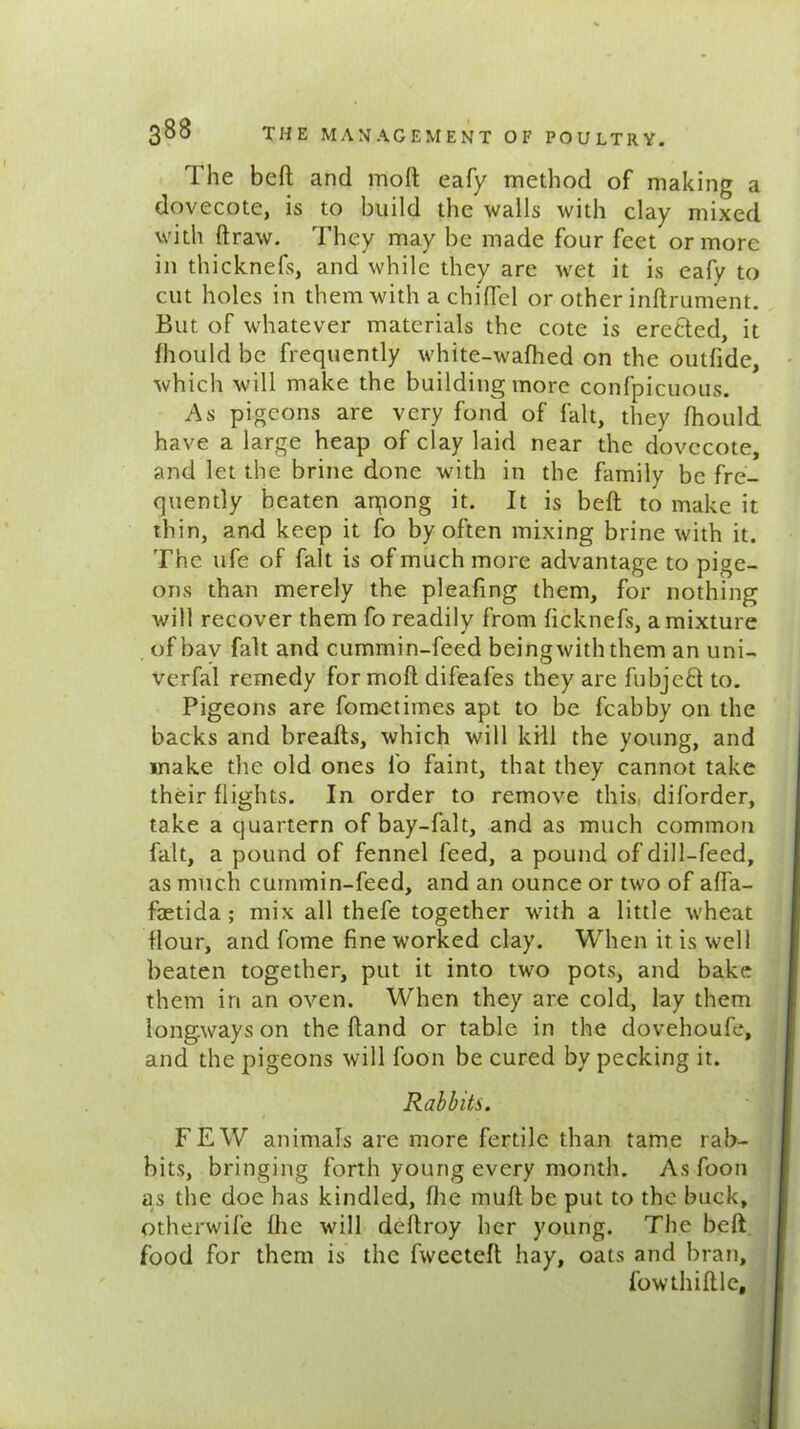 The bed and molt eafy method of making a dovecote, is to build the walls with clay mixed with draw. They may be made four feet or more in thicknefs, and while they are wet it is eafy to cut holes in them with a chided or other indrument. But of whatever materials the cote is eretted, it Ihould be frequently white-wafhed on the outfide, which will make the building more confpicuous. As pigeons are very fond of fait, they Ihould have a large heap of clay laid near the dovecote, and let the brine done with in the family be fre- quently beaten arpong it. It is bed to make it thin, and keep it fo by often mixing brine with it. The ufe of fait is of much more advantage to pige- ons than merely the pleading them, for nothing will recover them fo readily from ficknefs, a mixture of bav fait and cummin-feed beingwiththem an uni- verfal remedy for mod difeafes they are fubjeft to. Pigeons are fometimes apt to be fcabby on the backs and breads, which will kill the young, and make the old ones fo faint, that they cannot take their flights. In order to remove this diforder, take a quartern of bay-fait, and as much common fait, a pound of fennel feed, a pound of dill-feed, as much cummin-feed, and an ounce or two of ada- fetida; mix all thefe together with a little wheat flour, and fome fine worked clay. When it is well beaten together, put it into two pots, and bake them in an oven. When they are cold, lay them longways on the dand or table in the dovehoufe, and the pigeons will foon be cured by pecking it. Rabbits. FEW animals are more fertile than tame rab- bits, bringing forth young every month. As foon as the doe has kindled, die mud be put to the buck, otherwife die will dedroy her young. The bed food for them is the fweeted hay, oats and bran, fow th idle. ,