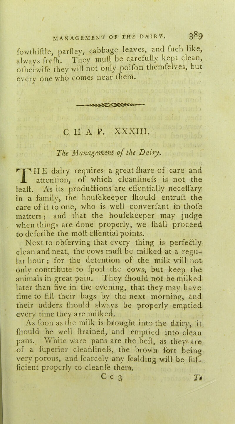 Whittle, parfley, cabbage leaves, and fuch like, always fretti. They mutt be carefully kept clean, otherwife they will not only poifon themfclves, but every one who comes near them. C H A P. XXXIII. The Management of the Dairy. THE dairy requires a great fhare of care and attention, of which cleanlinefs is not the leaft. As its productions are ettentially neceflary in a family, the houfekeeper fhould entruft the care of it to one, who is well converfant in thofe matters; and that the houfekeeper may judge when things are done properly, we Ihall proceed to deferibe the moft eflential points. Next to obferving that every thing is perfectly clean and neat, the cows mutt be milked at a regu- lar hour ; for the detention of the milk will not only contribute to fpoil the cows, but keep the animals in great pain. They fhould not be milked later than five in the evening, that they may have time to fill their bags by the next morning, and their udders fhould always be properly emptied every time they are milked. As foon as the milk is brought into the dairy, it fhould be well (trained, and emptied into clean pans. White ware pans are the beft, as they*are of a fuperior cleanlinefs, the brown fort being very porous, and fcarcely any fealding will be fuf- ficient properly to cleanfe them.