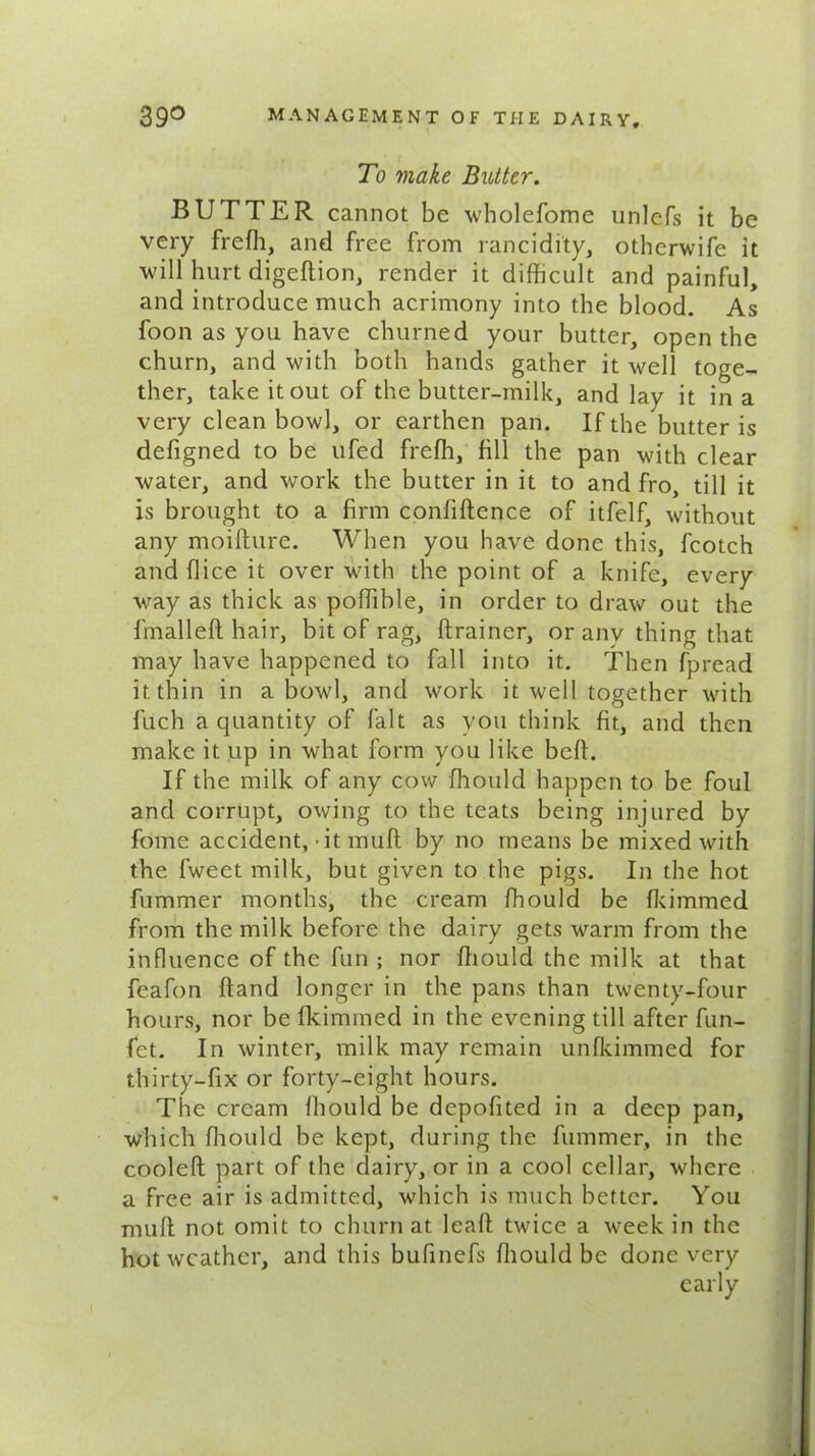 To make Butter. BUTTER cannot be wholefome unlefs it be very frefh, and free from rancidity, othcrwife it will hurt digeftion, render it difficult and painful, and introduce much acrimony into the blood. As loon as you have churned your butter, open the churn, and with both hands gather it well toge- ther, take it out of the butter-milk, and lay it in a very clean bowl, or earthen pan. If the butter is defigned to be ufed freffi, fill the pan with clear water, and work the butter in it to and fro, till it is brought to a firm confidence of itfelf, without any moifture. When you have done this, fcotch and (lice it over with the point of a knife, every way as thick as poffible, in order to draw out the fmalled hair, bit of rag, drainer, or anv thing that may have happened to fall into it. Then fpread it thin in a bowl, and work it well together with fuch a quantity of fait as you think fit, and then make it up in what form you like bed. If the milk of any cow fliould happen to be foul and corrupt, owing to the teats being injured by fome accident,-it mud by no means be mixed with the fweet milk, but given to the pigs. In the hot fummer months, the cream ffiould be Ikimmed from the milk before the dairy gets warm from the influence of the fun ; nor diould the milk at that feafon dand longer in the pans than twenty-four hours, nor be Ikimmed in the evening till after fun- fet. In winter, milk may remain unfkimmed for thirty-fix or forty-eight hours. The cream ffiould be depofited in a deep pan, which fliould be kept, during the fummer, in the cooled part of the dairy, or in a cool cellar, where a free air is admitted, which is much better. You mud not omit to churn at lead twice a week in the hot weather, and this bufinefs ffiould be done very early