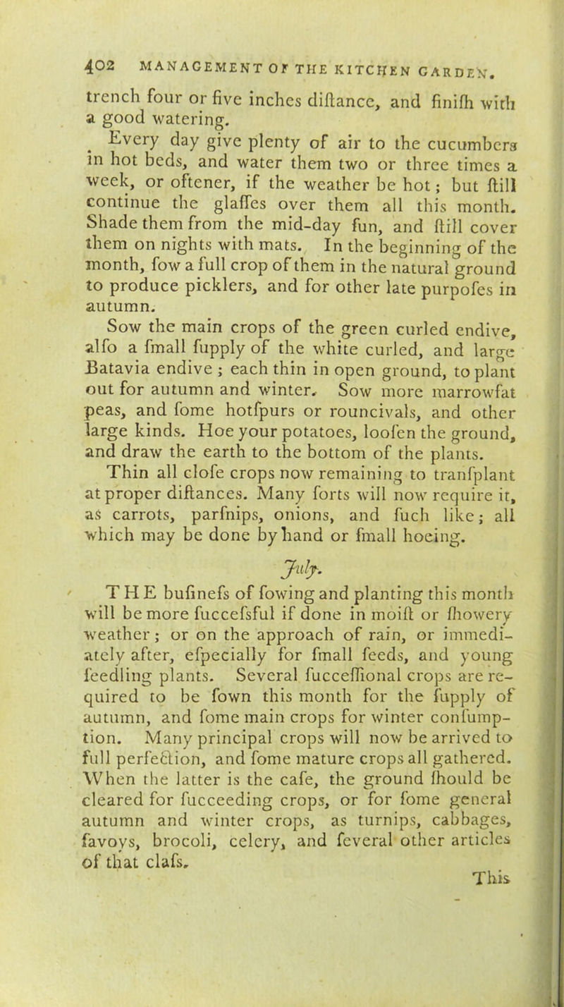 trench four or five inches diftancc, and finifh with a good watering. Every day give plenty of air to the cucumbers in hot beds, and water them two or three times a week, or oftener, if the weather be hot; but ftill continue the glades over them all this month. Shade them from the mid-day fun, and ftill cover them on nights with mats. In the beginning of the month, fow a full crop of them in the natural ground to produce picklers, and for other late purpofes in autumn. Sow the main crops of the green curled endive, alfo a fmall fupply of the white curled, and large Batavia endive ; each thin in open ground, to plant out for autumn and winter. Sow more marrowfat peas, and fome hotfpurs or rouncivals, and other large kinds. Hoe your potatoes, loofen the ground, and draw the earth to the bottom of the plants. Thin all clofe crops now remaining to tranfplant at proper diftances. Many forts will now require it, as carrots, parfnips, onions, and fuch like; all which may be done by hand or fmall hoeing. Jufy. THE bufinefs of fowing and planting this month will be more fuccefsful if done in moift or fliowery weather; or on the approach of rain, or immedi- ately after, efpecially for fmall feeds, and young feedling plants. Several fucceftional crops are re- quired to be fown this month for the fupply of autumn, and fome main crops for winter confump- tion. Many principal crops will now be arrived to full perfection, and fome mature crops all gathered. When the latter is the cafe, the ground Ihould be cleared for fucceeding crops, or for fome general autumn and winter crops, as turnips, cabbages, favoys, brocoli, celery, and feveral other articles of that clafs. This