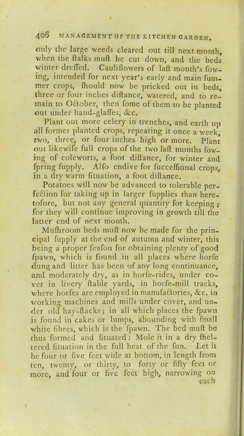 only the large weeds cleared out till next month, when the {talks muft be cut down, and the beds winter drefied. Cauliflowers of laft month’s fow- ing, intended for next year’s early and main fum- mer crops, ftiould now be pricked out in beds, three or four inches diftance, watered, and to re- main to October, then fome of them to be planted out under hand-glaffes, &c. Plant out more celery in trenches, and earth up all former planted crops, repeating it once a week, two, three, or four inches high or more. Plant out likewife full crops of the two Iaft months low- ing of coleworts, a foot diftance, for winter and fpring fupply. Alfo endive for fucceffional crops, in a dry warm fituation, a foot diftance. Potatoes will now be advanced to tolerable per- fection for taking up in larger fupplies than here- tofore, but not any general quantity for keeping ; for they will continue improving in growth till the latter end of next month. Mufhroom beds muft now be made for the prin- cipal fupply at the end of autumn and winter, this being a proper feafon for obtaining plenty of good fpawn, which is found in all places where horfe dung and litter has been of any long continuance, and moderately dry, as in horfe-rides, under co- ver in livery liable yards, in horfe-mill tracks, where horfes are employed in manufactories, &c. in working machines and mills under cover, and un- der old hay-ftacks; in all which places the fpawn is found in cakes or lumps, abounding with fmall white fibres, which is the fpawn. The bed muft be thus formed and fituated: Mole it in a dry fhcl— tered fituation in the full heat of the fun. Let it be four or five feet wide at bottom, in length from ten, twenty, or thirty, to forty or fifty feet or more, and four or five feet high, narrowing on each i s