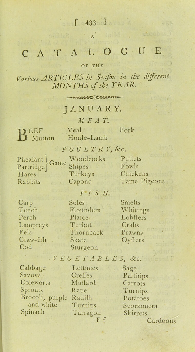 A CATALOGUE OF THE Various ARTIC LES in Seafon in the different MONTHS of the TEAR. JANUARY. MEAT. T> EEF Veal Pork .13 Mutton FIoufe-Lamb POULTRY, Sc c. Plieafant ^ Woodcocks Pullets Partridge a Shipes Fowls Hares Turkeys Chickens Rabbits Capons' Tame Pigeons FISH. Carp Soles Smelts Tench Flounders Whitings Perch Plaice Lob Iters Lampreys Turbot Crabs Eels Thornback Prawns Craw-fifh Skate Oyfters Cod Sturgeon VEGETABLES, &c. Cabbage Lettuces Sage Savoys Creffes Parfnips Cole worts Muflard Carrots Sprouts Rape Turnips Brocoli, purple Radifh Potatoes and white Turnips Scorzonera Spinach T arragon Skirrets