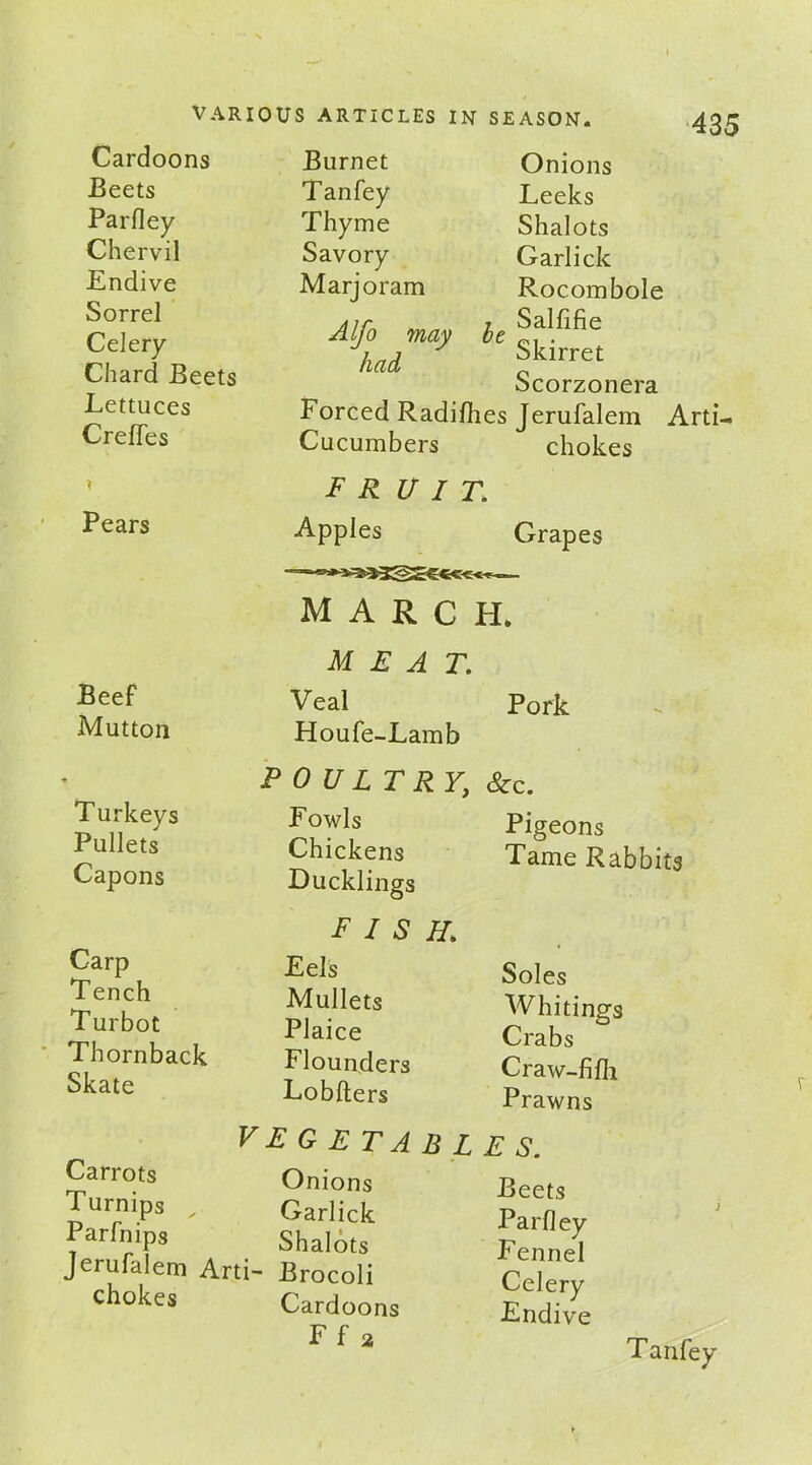 Beets Parfley Chervil Endive Sorrel Celery Chard Beets Lettuces Creffes Pears Tanfey Thyme Savory Marjoram Alfo may had be VARIOUS ARTICLES IN SEASON. 435 Onions Leeks Shalots Garlick Rocombole Salfifie Skirret Scorzonera Forced Radifhes Jerufalem Arti- Cucumbers chokes fruit. Apples march. MEAT. Grapes Beef Mutton Veal Houfe-Lamb Pork T urkeys Pullets Capons POULTRY; Fowls Chickens Ducklings &c. Pigeons Tame Rabbits Carp Tench Turbot Tbornback Skate fish.\ Eels Mullets Plaice Flounders Lobfters Soles Whitings Crabs Craw-fifh Prawns Carrots Turnips Parfnips VEGETABL Onions Garlick Shalots Jerufalem Arti- Brocoli chokes Cardoons Ff 2 E S. Beets Parfley Fennel Celery Endive Tanfey