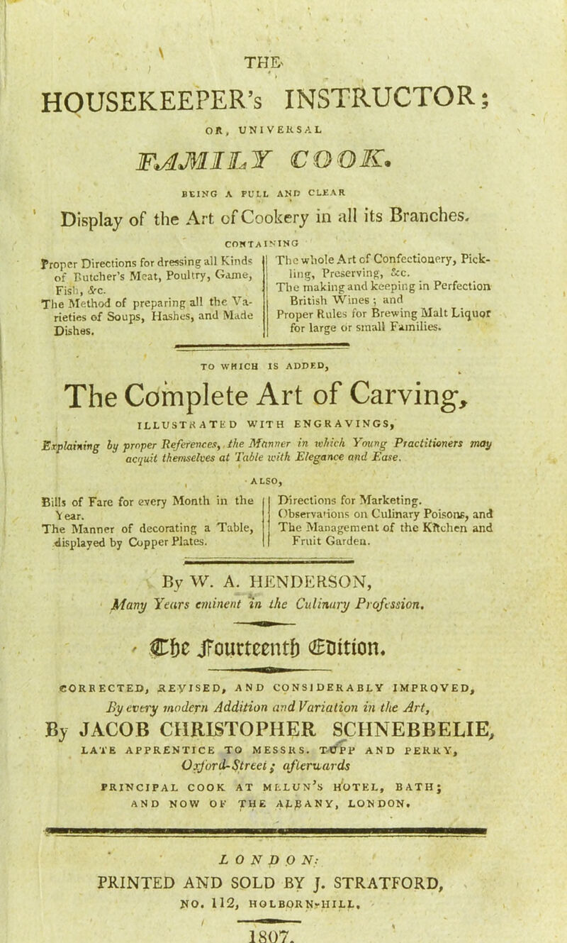 HOUSEKEEPER’S INSTRUCTOR; on, UNIVERSAL FAMILY COOK. BEING A FULL ANB CLEAR Display of the Art of Cookery in all its Branches. CONTA Proper Directions for dressing all Kinds of Butcher’s Meat, Poultry, Game, Fish, Sec. The Method of preparing all the Va- rieties of Soups, Hashes, and Made Dishes. INING 1 The whole Art of Confectionery, Pick- ling, Preserving, See. I The making and keeping in Perfection British Wines; and Proper Rules for Brewing Malt Liquor for large or small Families. TO WHICH IS ADDED, The Complete Art of Carving, ILLUSTRATED WITH ENGRAVINGS, Explaining by proper References, the Manner in which Young Practitioners may acquit themselves at Table with Elegance and Ease. , ALSO, Bills of Fare for every Month in the V ear. The Manner of decorating a Table, displayed by Copper Plates. Directions for Marketing. Observations on Culinary Poisons, and The Management of the Kitchen and Fruit Garden. By W. A. HENDERSON, Many Years eminent in the Culinary Profession, ' C&e jfouctcentb €tiition. CORRECTED, REVISED, AND CONSIDERABLY IMPROVED, F>y every modern Addition and Variation in the Art, JACOB CHRISTOPHER SCHNEBBELIE, LATE APPRENTICE TO MESSRS. T-tfPP AND PERKY, Oxford-Street; afterwards PRINCIPAL COOK AT MLLUN’s HOTEL, BATH; AND NOW OP THE ALBANY, LONDON, L O N D O N: PRINTED AND SOLD BY J. STRATFORD, NO. 112, HOLBORN-1IILL,