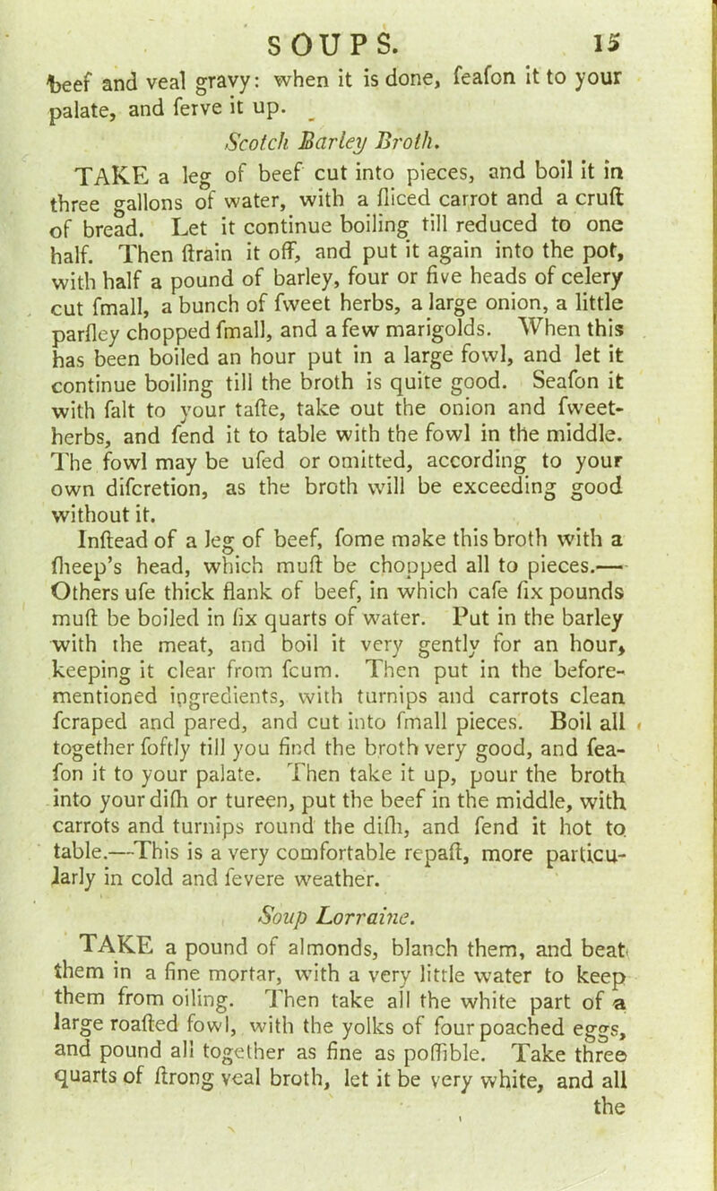 foeef and veal gravy: when it is done, feafon it to your palate, and ferve it up. Scotch Barley Broth. TAKE a leg of beef cut into pieces, and boil it in three gallons of water, with a diced carrot and a cruft of bread. Let it continue boiling till reduced to one half. Then ftrain it off, and put it again into the pot, with half a pound of barley, four or five heads of celery cut fmall, a bunch of fvveet herbs, a large onion, a little parfley chopped fmall, and a few marigolds. When this has been boiled an hour put in a large fowl, and let it continue boiling till the broth is quite good. Seafon it with fait to your tafte, take out the onion and fweet- herbs, and fend it to table with the fowl in the middle. The fowl may be ufed or omitted, according to your own difcretion, as the broth will be exceeding good without it. Inftead of a leg of beef, fome make this broth with a fheep’s head, which muft be chopped all to pieces.— Others ufe thick flank of beef, in which cafe fix pounds muft be boiled in fix quarts of water. Put in the barley with the meat, and boil it very gently for an hour, keeping it clear from fcum. Then put in the before- mentioned ingredients, with turnips and carrots clean fcraped and pared, and cut into fmall pieces. Boil all » together foftly till you find the broth very good, and fea- fon it to your palate. Then take it up, pour the broth into yourdifh or tureen, put the beef in the middle, with carrots and turnips round the difli, and fend it hot to. table.—This is a very comfortable repaft, more particu- larly in cold and levere weather. Soup Lorraine. TAKE a pound of almonds, blanch them, and beat* them in a fine mortar, with a very little water to keep them from oiling. Then take all the white part of a large roafted fowl, with the yolks of fourpoached eggs, and pound all together as fine as poffible. Take three quarts of ftrong veal broth, let it be very white, and all the