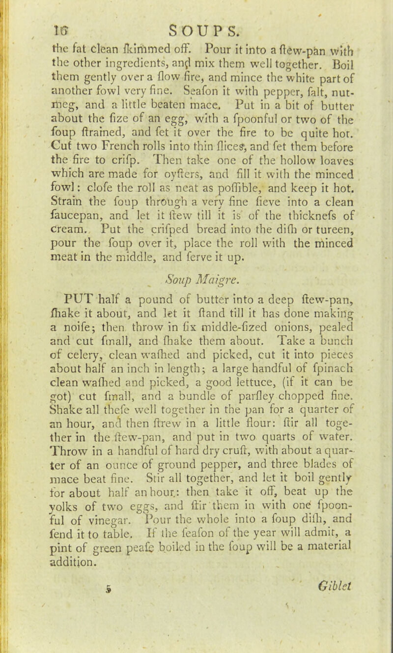 the fat clean fkirhmed off. Pour it into a flew-pan with the other ingredients, and mix them well together. Boil them gently over a flow fire, and mince the white part of another fowl very fine. Seafon it with pepper, fait, nut- meg, and a little beaten mace. Put in a bit of butter about the fize of an egg, with a fpoonful or two of the foup flrained, and fet it over the fire to be quite hot. Cut two French rolls into thin Alice?, and fet them before the fire to crifp. Then take one of the hollow loaves which are made for oyfters, and fill it with the minced fowl: clofe the roll as neat as poflible, and keep it hot. Strain the foup through a very fine fieve into a clean faucepan, and let it flew till it is' of the thicknefs of cream. Put the crifped bread into the difli or tureen, pour the foup over it, place the roll with the minced meat in the middle, and ferve it up. Soup Maigre. PUT half a pound of butter into a deep flew-pan, fliake it about, and let it (land till it has done making a noife; then throw in fix middle-fized onions, pealed and cut fmall, and fliake them about. Take a bunch of celery, clean wafhed and picked, cut it into pieces about half an inch in length; a large handful of fpinach clean wafhed and picked, a good lettuce, (if it can be got) cut fmall, and a bundle of parfley chopped fine. Shake all thefe well together in the pan for a quarter of an hour, and then ftrew in a little flour: fiir all toge- ther in the flew-pan, and put in twro quarts of water. Throw in a handful of hard dry crufl, with about a quar- ter of an ounce of ground pepper, and three blades of mace beat fine. Stir all together, and let it boil gently for about half an hour.: then take it off, beat up the yolks of tw’O eggs, and ffir them in with one fpoon- ful of vinegar. Pour the whole into a foup difli, and fend it to table. If the feafon of the year will admit, a pint of green peafb boiled in the foup will be a material addition. 9 Giblct