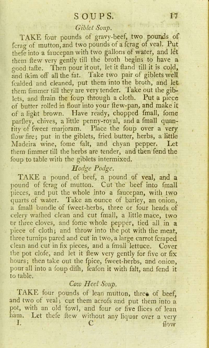 Giblet Soup. TAKE four pounds of gravy-beef, two pounds of fcrag of mutton, and two pounds of a fcrag of veal. Put tbefe into a faucepan with two gallons of water, and let them (lew very gently till the broth begins to have a good tafte. Then pour it out, let it (land till it is cold, and fkim off all the fat. Take two pair of giblets well fcalded and cleaned, put them into the broth, and let them fimmer till they are very tender. Take out the gib- lets, and ftrain the foup through a cloth. Put a piece of butter rolled in flour into your ftew-pan, and make it of a light brown. Have ready, chopped fmall, fome parfley, chives, a little penny-royal, and a fmall quan- tity of fweel marjoram. Place the foup over a very flow fire; put in the giblets, fried butter, herbs, a little Madeira wine, fome fait, and chyan pepper. Let them fimmer till the herbs are tender, and then fend the foup to table with the giblets intermixed. Hodge Podge. TAKE a pound of beef, a pound of veal, and a pound of fcrag of mutton. Cut the beef into fmall pieces, and put the whole into a faucepan, with two quarts of water. Take an ounce of barley, an onion, a fmall bundle of fweet-herbs, three or four heads of celery walked clean and cut fmall, a little mace, two Or three cloves, and fome whole pepper, tied all in a piece of cloth; and throw into the pot with the meat, three turnips pared and cut in two, a large carrot fcraped clean and cut in fix pieces, and a fmall lettuce. Cover the pot clofe, and let it flew very gently for five or fix hours; then take out the fpice, fweet-herbs, and onion, pour all into a foup dilh, feafon it with fait, and fend it to table. Coze Heel Soup. TAKE four pounds of lean mutton, thre# of beef, and two ol veal; cut them acrofs and put them into a pot, with an old fowrl, and four or five flices of lean ham. Let thefe ftew without any liquor over a very K , C flow
