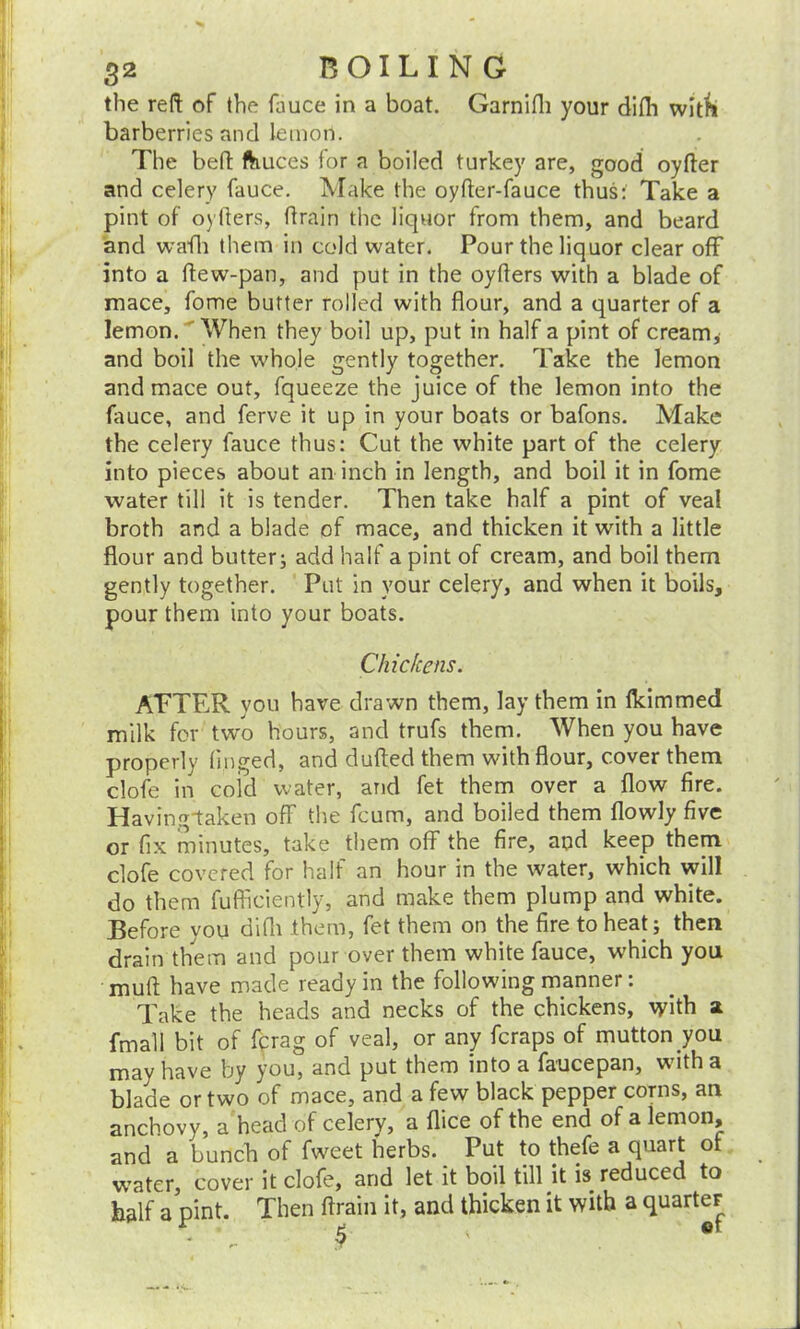 the reft of the fauce in a boat. Garnifh your difli with barberries and lemon. The beft ftiuces for a boiled turkey are, good oyfter and celery fauce. Make the oyfter-fauce thus: Take a pint of oyfters, ftrain the liquor from them, and beard and wafh them in cold water. Pour the liquor clear off into a ftew-pan, and put in the oyfters with a blade of mace, fome butter rolled with flour, and a quarter of a lemon. When they boil up, put in half a pint of cream, and boil the whole gently together. Take the lemon and mace out, fqueeze the juice of the lemon into the fauce, and ferve it up in your boats or bafons. Make the celery fauce thus: Cut the white part of the celery into pieces about an inch in length, and boil it in fome water till it is tender. Then take half a pint of veal broth and a blade of mace, and thicken it with a little flour and butter; add half a pint of cream, and boil them gently together. Put in your celery, and when it boils, pour them into your boats. Chickens. ALTER you have drawn them, lay them in fkimmed milk for two hours, and trufs them. When you have properly hnged, and dufted them with flour, cover them clofe in cold water, and fet them over a flow fire. Having-taken off the fcum, and boiled them flowly five or fix minutes, take them off the fire, and keep them clofe covered for half an hour in the water, which will do them fufficiently, and make them plump and white. Before you difli them, fet them on the fire to heat; then drain them and pour over them white fauce, which you mull have made ready in the following manner: Take the heads and necks of the chickens, with a fmall bit of fcrag of veal, or any fcraps of mutton you may have by you, and put them into a fauce pan, with a blade or two of mace, and a few black pepper corns, an anchovy, a head of celery, a flice of the end of a lemon, and a bunch of fweet herbs. Put to thefe a quart of water, cover it clofe, and let it boil till it is reduced to half a pint. Then ftrain it, and thicken it with a quarter * r- 9 '