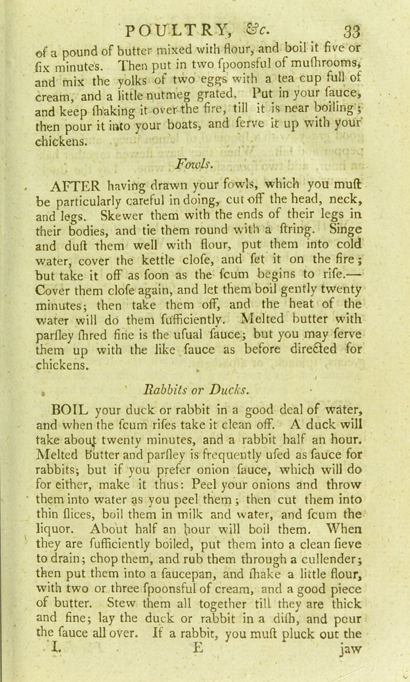 of a pound of butter mixed with flour, and boil it five or fix minutes. Then put in two fpoonsful of mufhrooms, and mix the yolks of two eggs with a tea cup full of cream, and a little nutmeg grated. Put in your fauce, and keep (baking it over the fire, till it is near boiling ; then pour it into your boats, and ferve it up with your chickens. Fozvls. AFTER having drawn your fowls, which you mull be particularly careful in doing, cutoff’ the head, neck, and legs. Skewer them with the ends of their legs in their bodies, and tie them round with a firing. Singe and duff them well with flour, put them into cold water, cover the kettle clofe, and fet it on the fire; but take it off as foon as the fcum begins to rife.— Cover them clofe again, and let them boil gently twenty minutes; then take them off, and the heat of the water will do them fufficiently. Melted butter with parfley fhred fine is the ufual fauce; but you may ferve them up with the like fauce as before directed for chickens. I , ' Rabbits or Ducks. BOIL your duck or rabbit in a good deal of water, and when the fcum rifes take it clean off. A duck will take abou,j: twenty minutes, and a rabbit half an hour. Melted butter and parfley is frequently ufed as fauce for rabbits; but if you prefer onion fauce, which will do for either, make it thus: Peel your onions and throw them into wrater as you peel them ; then cut them into thin dices, boil them in milk and water, and fcum the liquor. About half an hour will boil them. When they are fufficiently boiled, put them into a clean fieve to drain; chop them, and rub them through a cullender; then put them into a faucepan, and (hake a little flour, with two or three fpoonsful of cream, and a good piece of butter. Stew them all together till they are thick and fine; lay the duck or rabbit in a dilb, and pcur the fauce all over. If a rabbit, you muff pluck out the • X. • E jaw