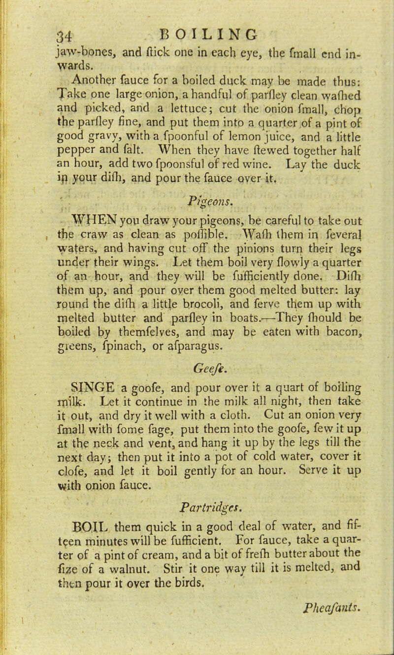 jaw-bones, and (lick one in each eye, the fmall end in- wards. Another fauce for a boiled duck may be made thus: Take one large onion, a handful of parfley clean wafhed and picked, and a lettuce; cut the onion fmall, chop the parfley fine, and put them into a quarter of a pint of good gravy, with a fpoonful of lemon juice, and a little pepper and fait. When they have ftewed together half an hour, add two fpoonsful of red wine. Lay the duck ip your difli, and pour the fauce over it. Pigeons. WHEN you draw your pigeons, be careful to take out the craw as clean as pofiible. Wafh them in feveraj ■wafers, and having cut off the pinions turn their legs under their wings. Let them boil very flowly a quarter of an hour, and they will be fufficiently done. Difii them up, and pour over them good melted butter: lay round the difh a little brocoli, and ferve them up with melted butter and parfley in boats.—They fhould be boiled by themfelves, and may be eaten with bacon, greens, fpinach, or afparagus. Geefe. SINGE a goofe, and pour over it a quart of boiling milk. Let it continue in the milk all night, then take it out, and dry it well with a cloth. Cut an onion very fmall with fome fage, put them into the goofe, few it up at the neck and vent, and hang it up by the legs till the next day; then put it into a pot of cold water, cover it clofe, and let it boil gently for an hour. Serve it up with onion fauce. Partridges. BOIL them quick in a good deal of water, and fif- teen minutes will be fufficient. For fauce, take a quar- ter of a pint of cream, and a bit of frefh butter about the fize of a walnut. Stir it one way till it is melted, and then pour it over the birds. Pheafants.