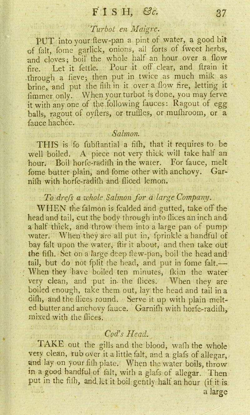 Turbot en Maigre. PUT into your fiew-pan a pint of water, a good bit of fait, fome garlick, onions, ail forts of fvveet herbs, and doves; boil' the whole half an hour over a flow fire. Let it fettle. Pour it off 'clear, and ftrain it through a fieve; then put in twice as much milk as brine, and put the fifli in it over a flow fire, letting it fimmer only. When your turbot is done, you may ferve it with any one of the following fauces: Ragout of egg balls, ragout of oyflers, or truffles, or mufhrootn, or a fauce hachee. Salmon. THIS is fo fubflantial a fifh, that it requires to be well boiled. A piece not very thick will take half an hour. Boil horfe-radifh in the water. For fauce, melt fome butter plain, and fome other with anchovy. Gan- niffl with horfe-radifh and fliced lemon. To drefs a whole Salmon for a large Company. WHEN the falmon is fcalded and gutted, take off the head and tail, cut the body through into dices an inch and a half thick, and throw them into a large pan of pump water. When they are all put in, fprinkle a handful of bay fait upon the water, dir it about, and then take out the fifli. Set on a 1'arge deep dew-pan, boil the head and tail, but do not fplit the head, and put in fome fait.— When they have boiled ten minutes, fkim the water very clean, and put in. the dices. When they are boiled enough, take them out, lay the head and tail in a difli, and the dices round. Serve it up with plain melt- ed butter and anchovy fauce. Garnifli with horfe-radidi, mixed with the dices. Cod's Head. TAKE out the gills and the blood, wadi the whole very dean, rub over it a little fait, and a glafs of allegar, and lay on your fifli plate. When the water boils, throw in a good handful of fait, with a glafs of allegar. Then put in the fidi, and. let it boil gently half an hour (if it is a large