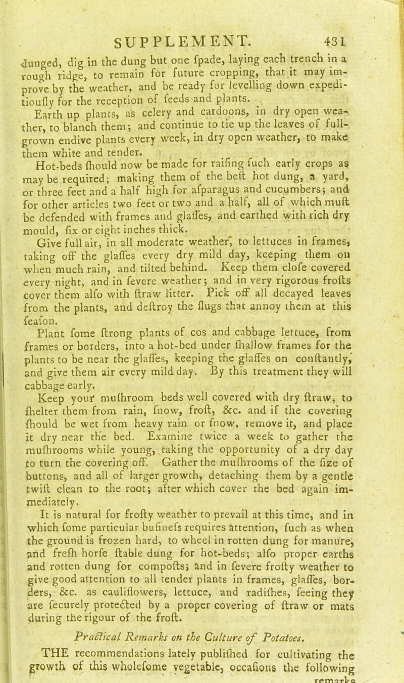 <lunged, dig in the dung but one fpade, laying each trench in a rough ridge, to remain for future cropping, that it may im- prove by the weather, and be ready for levelling down expedi- tioufly for the reception of feeds and plants. Earth up plants, as celery and cardoons, in dry open wea- ther, to blanch them; and continue to tie up the leaves of full- grown endive plants every week, in dry open weather, to make them white and tender. Hot-beds fliould now be made for raifing fuch early crops as may be required; making them of the belt hot dung, a yard, or three feet and a half high for afparagus and cucumbers; and for other articles two feet or two and a half, all of which mull be defended with frames and glaffes, and earthed with rich dry mould, fix or eight inches thick. Give full air, in all moderate weather', to lettuces in frames, taking off the glaffes every dry mild day, keeping them on when much rain, and tilted behind. Keep them clofe covered every night, and in fevere weather; and in very rigorous frofts cover them alfo with ftraw litter. Pick off all decayed leaves from the plants, and deftroy the Hugs that annoy ihem at this feafon. Plant fome ftrong plants of cos and cabbage lettuce, from frames or borders, into a hot-bed under (hallow frames for the plants to be near the glaffes, keeping the glaffes on conftantly, and give them air every mild day . By this treatment they will cabbage early. Keep your* mulhroom beds well covered with dry ftraw, to fhelter them from rain, fnow, froft, &c. and if the covering fliould be wet from heavy rain or fnow, remove it, and place it dry near the bed. Examine twice a week to gather the mufhrooms while young, taking the opportunity of a dry day to turn the covering oft'. Gather the mulhrooms of the fize of buttons, and all of larger growth, detaching them by a gentle twill clean to the root; after which cover the bed again im- mediately. It is natural for frofty weather to prevail at this time, and in which fome particular bufmefs requires attention, fuch as when the ground is frozen hard, to wheel in rotten dung for manure, and frefh horfe liable dung for hot-beds; alfo proper earths and rotten dung for compofts; and in fevere frofty weather to give good attention to all tender plants in frames, glaffes, bor- ders, &c. as cauliflowers, lettuce, and radifhes, feeing they are fecurely prote&ed by a proper covering of ftraw or mats during the rigour of the froft. Practical Remarks on the Culture of Potatoes. THE recommendations lately publifhed for cultivating the growth of tins wholefome vegetable, occaflons the following remsrke