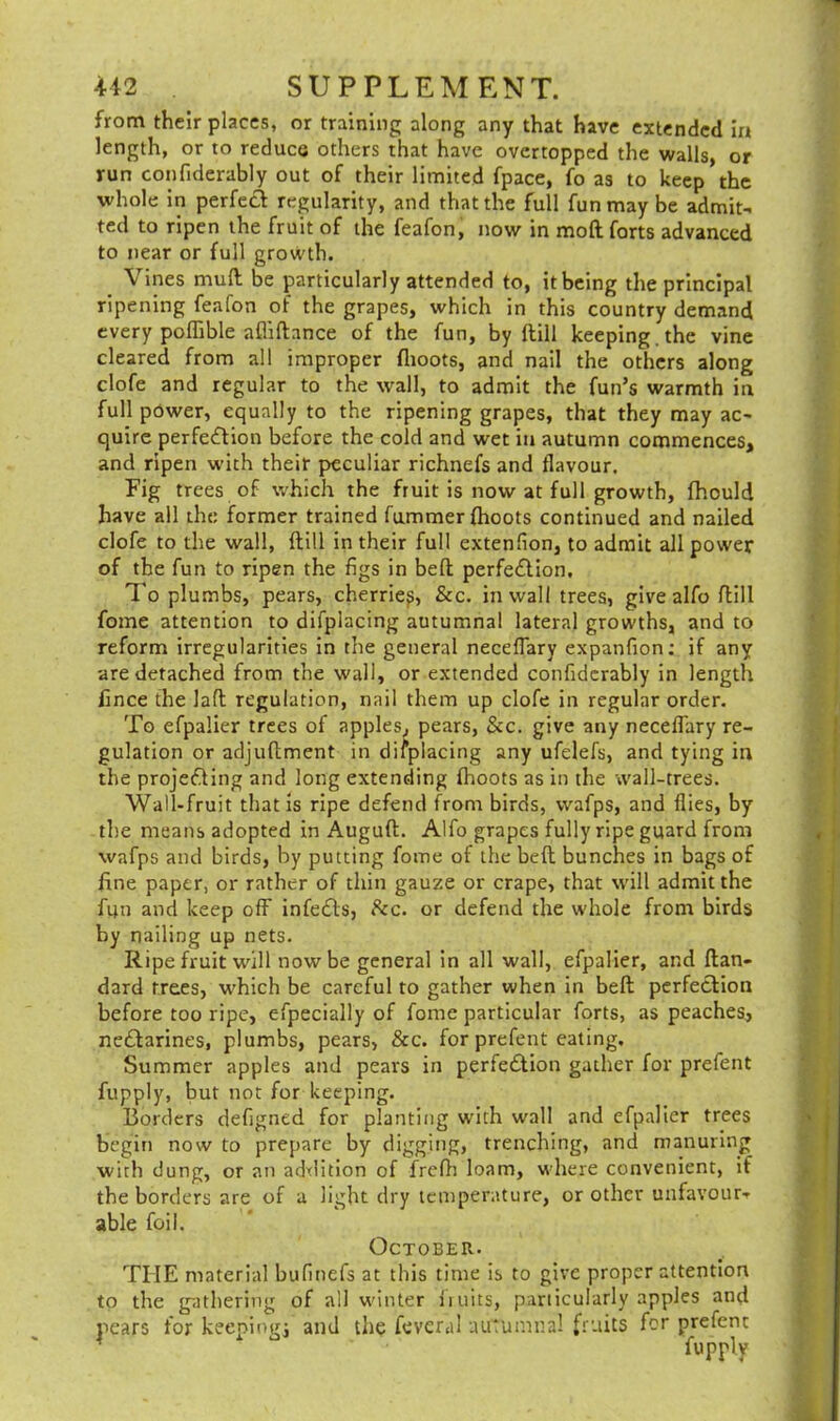 from their places, or training along any that have extended in length, or to reduce others that have overtopped the walls, or run confiderably out of their limited fpace, fo as to keep the whole in perfect regularity, and that the full fun may be admit- ted to ripen the fruit of the feafon, now in moft forts advanced to near or full growth. Vines mult be particularly attended to, it being the principal ripening feafon of the grapes, which in this country demand every poflible afliftance of the fun, by {till keeping, the vine cleared from all improper (hoots, and nail the others along clofe and regular to the wall, to admit the fun’s warmth in full power, equally to the ripening grapes, that they may ac- quire perfection before the cold and wet in autumn commences, and ripen with their peculiar richnefs and flavour. Fig trees of which the fruit is now at full growth, fhould have all the former trained fummer {hoots continued and nailed clofe to the wall, {till in their full extenfron, to admit all power of the fun to ripen the figs in belt perfection. To plumbs, pears, cherriep, &c. inwall trees, give alfo Itill fome attention to difplacing autumnal lateral growths, and to reform irregularities in the general neceffary expanfion: if any are detached from the wall, or extended confiderably in length fince the laft regulation, nail them up clofe in regular order. To efpaiier trees of apples, pears, &c. give any neceffary re- gulation or adjuftment in difplacing any ufelefs, and tying in the projecting and long extending (hoots as in the wall-trees. Wall-fruit that is ripe defend front birds, wafps, and flies, by the means adopted in Auguft. Alfo grapes fully ripe guard from wafps and birds, by putting fome of the beft bunches in bags of fine paper, or rather of thin gauze or crape, that will admit the fun and keep off infeCis, &c. or defend the whole from birds by nailing up nets. Ripe fruit will now be general in all wall, efpaiier, and ftan- dard trees, which be careful to gather when in beft perfection before too ripe, efpecially of fonte particular forts, as peaches, neCtarines, plumbs, pears, &c. for prefent eating. Summer apples and pears in perfection gather for prefent fupply, but not for keeping. Borders defigned for planting with wall and efpaiier trees begin now to prepare by digging, trenching, and manuring wirh dung, or an addition of frefh loam, where convenient, if the borders are of a light dry temperature, or other unfavour- able foil. October. THE material bufinefs at this time is to give proper attention to the gathering of all winter fruits, particularly apples and pears for keeping] and the feveral autumnal fruits for prefent fupply