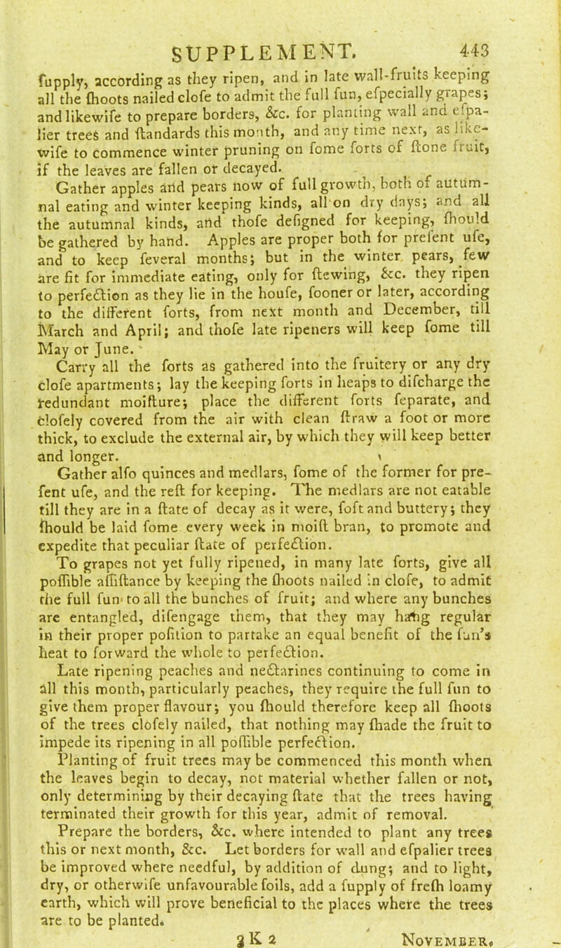 fupply, according as they ripen, and in late wall-fruits keeping all the {hoots nailed clofe to admit the full fun, efpecially giapes; andlikewife to prepare borders, Sic. for planting wall and espa- lier trees and dandards this month, and any time next, as like- vvife to commence winter pruning on fome forts ci done iri.it, if the leaves are fallen or decayed. Gather apples and pears now of full growth, both o. autum- nal eating and winter keeping kinds, all on dry days; and all the autumnal kinds, arid thofe defigned for keeping, fhoidd be gathered by hand. Apples are proper both for prefent ufe, and to keep feveral months; but in the winter pears, few are fit for immediate eating, only for dewing, See. they ripen to perfection as they lie in the houfe, fooner or later, according to the different forts, from next month and December, till March and April; and thofe late ripeners will keep fome till May or June. Carry all the forts as gathered into the fruitery or any dry clofe apartments; lay the keeping forts in heaps to difeharge the t-edundant moifture; place the different forts feparate, and tlofely covered from the air with clean draw a foot or more thick, to exclude the external air, by which they will keep better and longer. * Gather alfo quinces and medlars, fome of the former for pre- fent ufe, and the red for keeping. The medlars are not eatable till they are in a date of decay as it were, foftand buttery; they fhould be laid fome every week in moid bran, to promote and expedite that peculiar date of perfe&ion. To grapes not yet fully ripened, in many late forts, give all poflible affidance by keeping the (hoots nailed in clofe, to admit the full fun' to all the bunches of fruit; and where any bunches are entangled, difengage them, that they may hatig regular in their proper pofition to partake an equal benefit of the fun’s heat to forward the whole to perfection. Late ripening peaches and neCtarines continuing to come in all this month, particularly peaches, they require the full fun to give them proper flavour; you fhould therefore keep all flroots of the trees clofely nailed, that nothing may {hade the fruit to impede its ripening in all poflible perfection. Planting of fruit trees may be commenced this month when the leaves begin to decay, not material whether fallen or not, only determining by their decaying date that the trees having terminated their growth for this year, admit of removal. Prepare the borders, Sic. where intended to plant any trees this or next month, See. Let borders for wall and efpalier trees be improved where needful, by addition of clung; and to light, dry, or otherwife unfavourable foils, add a fupply of frefh loamy earth, which will prove beneficial to the places where the trees are to be planted* 2K 2 November,