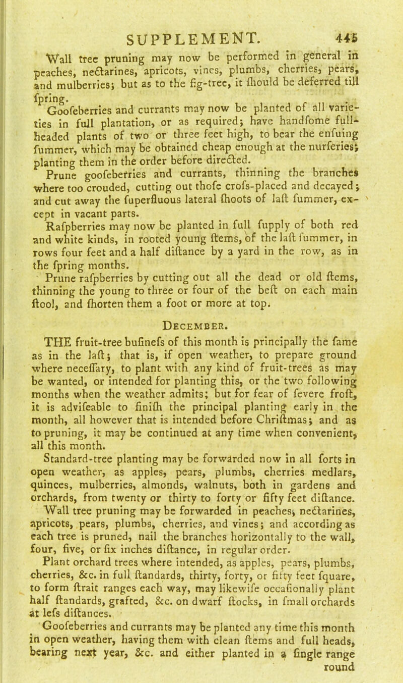 Wall tree pruning may now be performed in general in peaches, nectarines, apricots, vines, plumbs, cherries, pears, and mulberries} but as to the fig-tree, it fhould be dexerred till fpring. Goofeberries and currants may now be planted of all varie- ties in full plantation, or as required} have handfome full- headed plants of two or three feet high, to bear the enfuing fummer, which may be obtained cheap enough at the nurferies; planting them in the order before directed. Prune goofeberries and currants, thinning the branches where too crouded, cutting out thofe crofs-placed and decayed*, and cut away the fuperfluous lateral (hoots of laft fummer, ex- ' cept in vacant parts. Rafpberries may now be planted in full fupply of both red and white kinds, in rooted young ftems, of the laft fummer, in rows four feet and a half diftance by a yard in the row, as in the fpring months. Prune rafpberries by cutting out all the dead or old ftems, thinning the young to three or four of the beft on each main ftool, and fhorten them a foot or more at top. December. THE fruit-tree buGnefs of this month is principally the fame as in the laft} that is, if open weather, to prepare ground where necefTary, to plant with any kind of fruit-trees as may be wanted, or intended for planting this, or the two following months when the weather admits; but for fear of fevere froft, it is advifeable to finifti the principal planting early in the month, all however that is intended before Chriftmas} and as to pruning, it may be continued at any time when convenient, all this month. Standard-tree planting may be forwarded now in all forts in open weather, as apples, pears, plumbs, cherries medlars, quinces, mulberries, almonds, walnuts, both in gardens and orchards, from twenty or thirty to forty or fifty feet diftance. Wall tree pruning may be forwarded in peaches} ne£larines, apricots, pears, plumbs, cherries, and vines} and according as each tree is pruned, nail the branches horizontally to the wall, four, five, or fix inches diftance, in regular order- Plant orchard trees where intended, as apples, pears, plumbs, cherries, &c. in full ftandards, thirty, forty, or fifty feet fquare, to form ftrait ranges each way, may likewife occasionally plant half ftandards, grafted, &c. on dwarf ftocks, in fmall orchards at lefs diftances. Goofeberries and currants may be planted any time this month in open weather, having them with clean ftems and full heads, bearing next year, &c. and either planted in a tingle range round