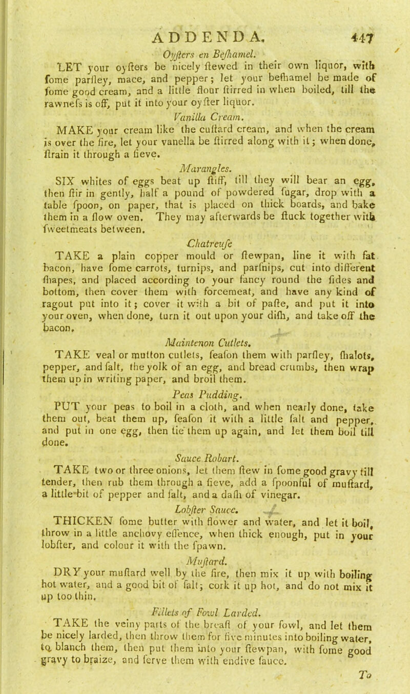 Oyjlers tn Bejhamel. LET your oyfters be nicely Hewed in their own liquor, with fome parlley, mace, and pepper; let your befliamel be made of fome good cream, and a little flour ftirred in when boiled, till the rawnefs is off, put it into your oyfter liquor. Vanilla Cream. MAKE your cream like the cullard cream, and when the cream is over the lire, let your vanella be ftirred along with it; when done, ftrain it through a lieve. Mar angles. SIX whites of eggs beat up ftiff, till they will bear an egg, then ftir in gently, half a pound of powdered fugar, drop with a table fpoon, on paper, that is placed on thick boards, and bake them in a flow oven. They may afterwards be ftuclc together with fweetmeats between. Chatreufe TAKE a plain copper mould or ftewpan, line it with fat bacon, have fome carrots, turnips, and parlnips, cut into different fliapes, and placed according to your fancy round the fides and bottom, then cover them with forcemeat, and have any kind of ragout put into it; cover it with a bit of pafte, and put it into your oven, when done, turn it out upon your difli, and takeoff the bacon. Maintenon Cutlets. TAKE veal or mutton cutlets, feafon them with parlley, flialots, pepper, and fait, the yolk of an egg, and bread crumbs, then wrap them up in writing paper, and broil them. Peas Pudding. PUT your peas to boil in a cloth, and when nearly done, take them out, beat them up, feafon it with a little fait and pepper, and put in one egg, then tie'them up again, and let them boil till done. Sauce Hobart. TAKE twoor three onions, let them ftew in fome good gravy till tender, then rub them through a fieve, add a fpoonful of muftard, a litlle’bit of pepper and fait, and a dafli of vinegar. Lobjler Sauce. THICKEN fome butter with flower and water, and let it boil, throw in a little anchovy effence, when thick enough, put in your lobfter, and colour it with the fpawn. Mujlard. DRY your mufiard well by the fire, then mix it up with boiling hot water, and a good bit of fait; cork it up hot, and do not mix it up too thin. Fillets of Fowl Larded. TAKE the veiny parts of the breafl of your fowl, and let them be nicely larded, then throw liiem for live minutes into boiling water, tQ. blanch them, then pul them into your ftewpan, with fome good gravy to braize, and ferve them with endive fauco. To