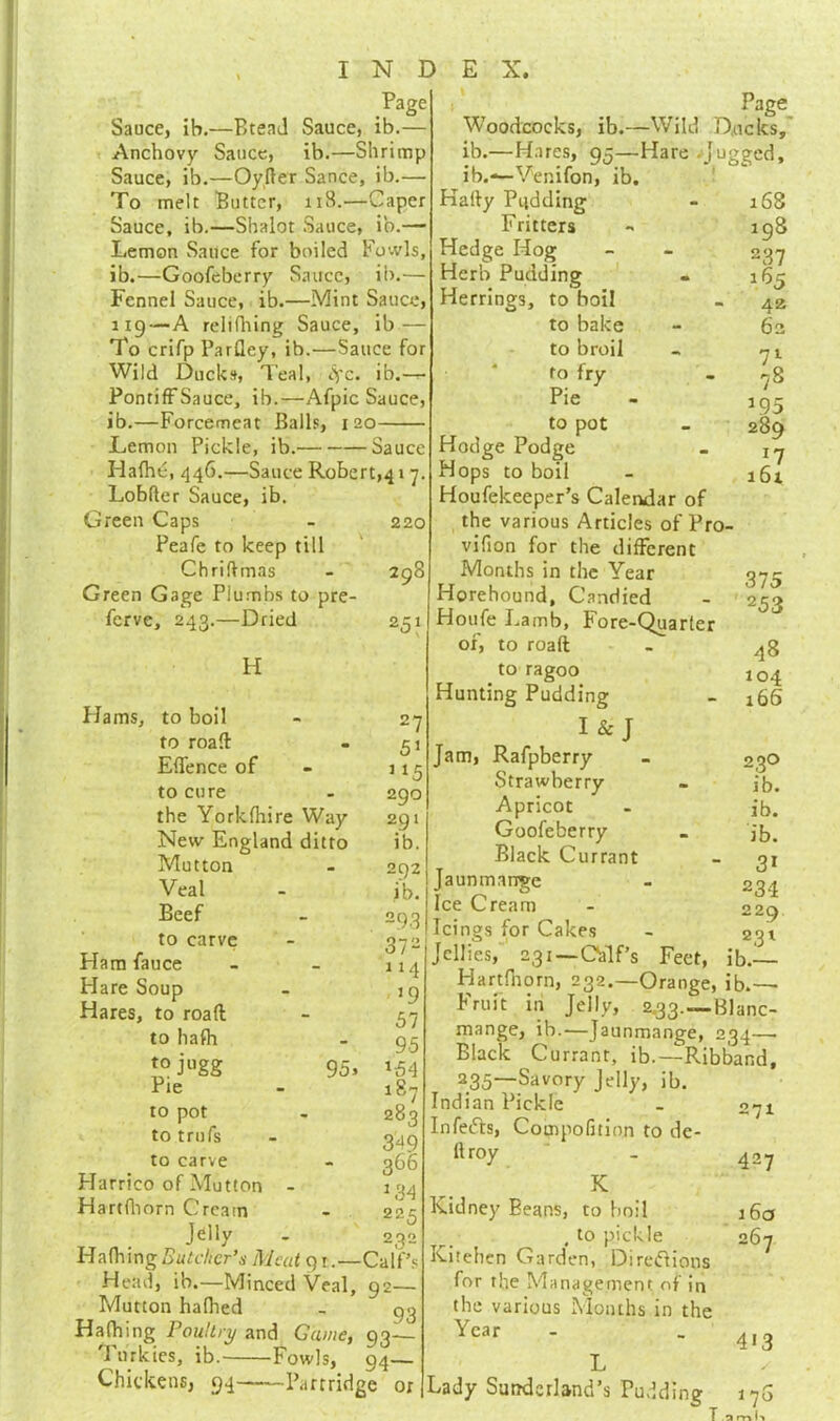 Page Sauce, ih.—Btead Sauce, ib.— Anchovy Sauce, ib.—Shrimp Sauce, ib.—Oyfter Sance, ib.— To melt Butter, ii3.—Caper Sauce, ib.—Shalot Sauce, ib.— Lemon Sauce for boiled Fowls, ib.—Goofeberry Sauce, ib.— Fennel Sauce, ib.—Mint Sauce, 119—A relifhing Sauce, ib — To crifp Parfley, ib.—Sauce for Wild Ducks, Teal, tyc. ib.— PontifFSauce, ib.—Afpic Sauce, ib.—Forcemeat Balls, 120 Lemon Pickle, ib. Sauce Hafhc, 446.—Sauce Robert^ 17. Lobfter Sauce, ib. Green Caps Peafe to keep till Chriftmas Green Gage Plumbs to pre- ferve, 243.—Dried 220 Page Woodcocks, ib.—Wild D.ucks, ib.—Hares, 95—Hare jugged, ib.—Venifon, ib. Kafty Pudding 168 Fritters 198 Hedge Hog 237 Herb Pudding 165 Herrings, to boil 42 to bake 62 to broil 71 to fry - 7s Pie *95 to pot 289 Hodge Podge 17 Hops to boil 161 298 Z51 H Hams, to boil to roaft Effence of to cure the Yorkfhire Way New England ditto Mutton 27 51 ] ‘5 290 291 ib. Veal Beef to carve Ham fauce Flare Soup Hares, to road to hafh tojugg Pie 292 ib. 375 253 48 104 166 Jam, 95s to pot to trufs to carve Harrico of Mutton Hartfhorn Cream J^'y Hafhing Butcher’s Meat 91.—Calf’s Head, ib.—Minced Veal, 92— Mutton halhed - 9.3 Hatbing Poultry and Game, 93— T11 rkies, ib. Fowls, 94— Houfekeeper’s Calendar of the various Articles of Pro vifion for the different Months in the Year Hprehound, Candied Houfe Lamb, Fore-Quarter of, to roaft to ragoo Hunting Pudding I & J Rafpberry - 03O Strawberry - ib. Apricot - ib. Goofeberry _ ib. Black Currant - 31 Jaunmange - 234 ooq Ic? Cream ' 229 'Icings for Cakes - 231 ! 2 Jellies, 231—Calf’s Feet, ib.— I-iartfnorn, 232.—Orange, ib.— Fruit in Jelly, 2.33.—Blanc- mange, ib.—Jaunmange, 234—■ Black Currant, ib.—Ribband, 235~Savory Jelly, ib. Indian Pickle Infeeds, Compofition to de- ft roy K Kidney Beans, to boil , to pickle Kitehen Garden, Directions for the Management of in the various Months in the Year 3/ 114 >9 57 95 *54 l87 283 349 366 *34 225 232 Chickens, 94 Partridge or 271 427 160 267 4*3 Lady Sunderland’s Pudding 170 T 3 rn