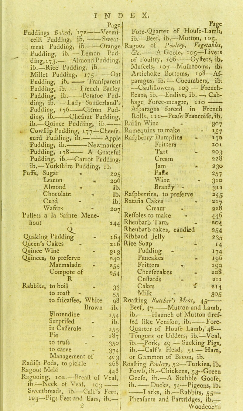 Page Puddings Baked, ’172 Vermi- celli Pudding, ib. Sweat- , meat Pudding, ib. Orange Pudding, ib. — Lemon Pud- ding,i73. Almond Pudding, ib.—Rice Pudding, ib. Millet Pudding, 175. Oat Pudding, ib. Transparent Pudding, ib. — French Barley Pudding, ib. Potatoe Pud- ding, ib. — Lady Sunderland’s Pudding, 176 Citron Pud- ding, ib. Chefnnt Pudding, ib.—Quince Pudding, ib. . Cowflip Pudding, 177—Cheefe- curd Pudding, ib. — — A^pl Pudding, ib. Newmarket Pudding, 178 A Grateful Pudding, ib.—Carrot Pudding, ib.—Yorkshire Pudding, ib. Puffs, Sugar Lemon . Almond Chocolate Curd Wafers Pullets a la Sainte Mene- hout „ .CL Quaking Pudding Queen's Cakes Quince Wine Quinces, to preferve Marmalade Compote of R Rabbits, to boil to roaft to fricaffee, White Brown Florendine Surprifed in Cafferole Pie to trufa to carve Management of Radifh Pods, to pickle Ragout Meld Ragooing, 102. —Bread of Veal, ib.'—Neck of Veal, 103 Sweetbreads, ib.—Calf’s Feet, JC-i—Pigs Feet and Ears, ib.— 2 205 206 ib. ib. ib. 207 144 164 216 3*3 240 255 254 33 55 98 ib. *54 ib. *55 187 350 374 4C3 268 448 Page Fore-Quarter of Houfc-Lamb, ib.—Beef, ib.—Mutton, 105. Ragoos of Poultry, Vegetables, &c. A Gocfe, 105—Livers of Poultry, 106 Oyfters, ib. Mufcels, 107—Mufhrooms, ib. Artichoke Bottoms, 108—Af- paragus, ib. — Cucumbers, ib. —Cauliflowers, 109 — French- Bcans, ib.—Endive, ib. —: Cab- bage Force-meagre, 110 Afparagus forced in French Rolls, 111—I’eafe Francoife, ib. 307 *57 170 201 203 228 330 =57 310 3** 24 5 217 228 446 204 254 235 *4 174 196 *99 208 211 Raifin Wine Ramequins to make Rafpberry Dumplins Fritters Tart Cream Jam Parte Wine Brandy - Rafpberries, to preferve Ratafia Cakes Cream Reffoles to make Rheubarb Tarts Rheubarb cakes, candied Ribband Jelly Rice Soap Pudding Pancakes Fritters « Cheefecakcs Cuflards Cakes Milk Roafting Butcher's Meat, 45- Bcef, 47 Mutron and Lamb, ib. Haunch of Mutton dref- fed like Venifon, ib. Fore- Quarter of Houfe Lamb, 48— Tongues or Udders, ib.-—Veal, ib.—Tork, 49 — Sucking Pigs, ib.—Calf’s Head, 51 — Ham, or Gammon of Bacon, ib. Roafting Poultry, 52—Turkies, ib. Fowls, ib.—Chickens, 53—Green Geefe, ib.—A Stubble Goofe, ib. Ducks, 54—Pigeons, ib. Larks, ib.—Pv-abbits, 55— Pheafants and Partridges, ib.— Woodcock .r 214 305