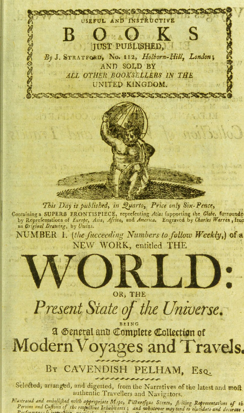 USEFUL ANb INSTRUCTIVE l JUST PUBLISHED, K 1 By J. Stratford, No. 112, Holborn-Hill, London\ ^ J AND SOLD BY 3 \ ALL OTHER BOOKSELLERS IN THE 8 } UNITED KINGDOM. 5 This Day is published, in Quarto, Price only Six-Pence, Containing a SUPERB FRONTISPIECE, rcprcfenting Atlas fupporting the Globe, furroundd by Representations of Europe, Asia, Africa, and America. Engraved by Charles Warren , fron an Original Drawing, by Utuios. NUMBER 1. (the fkcceeding Numbers to follow Weekly,) of a NEW WORK, entitled THE OR, THE Present State of the Universe. BKING 3 General anB Complete Collection of ModernVoyages and Travels. By CAVENDISH PELHAM, Esq^ Selected, arranged, and digested, from the Narratives of the latest and moft authentic Travellers and Navigators. niditrattd and embellijhtd nvith appropriate Mips, FiEhmfque Scenes, ft,thing Representations of 11 fVjotfj and Cufloms of the respective Inhabitants} and whatever may tend to elucidate and decorate