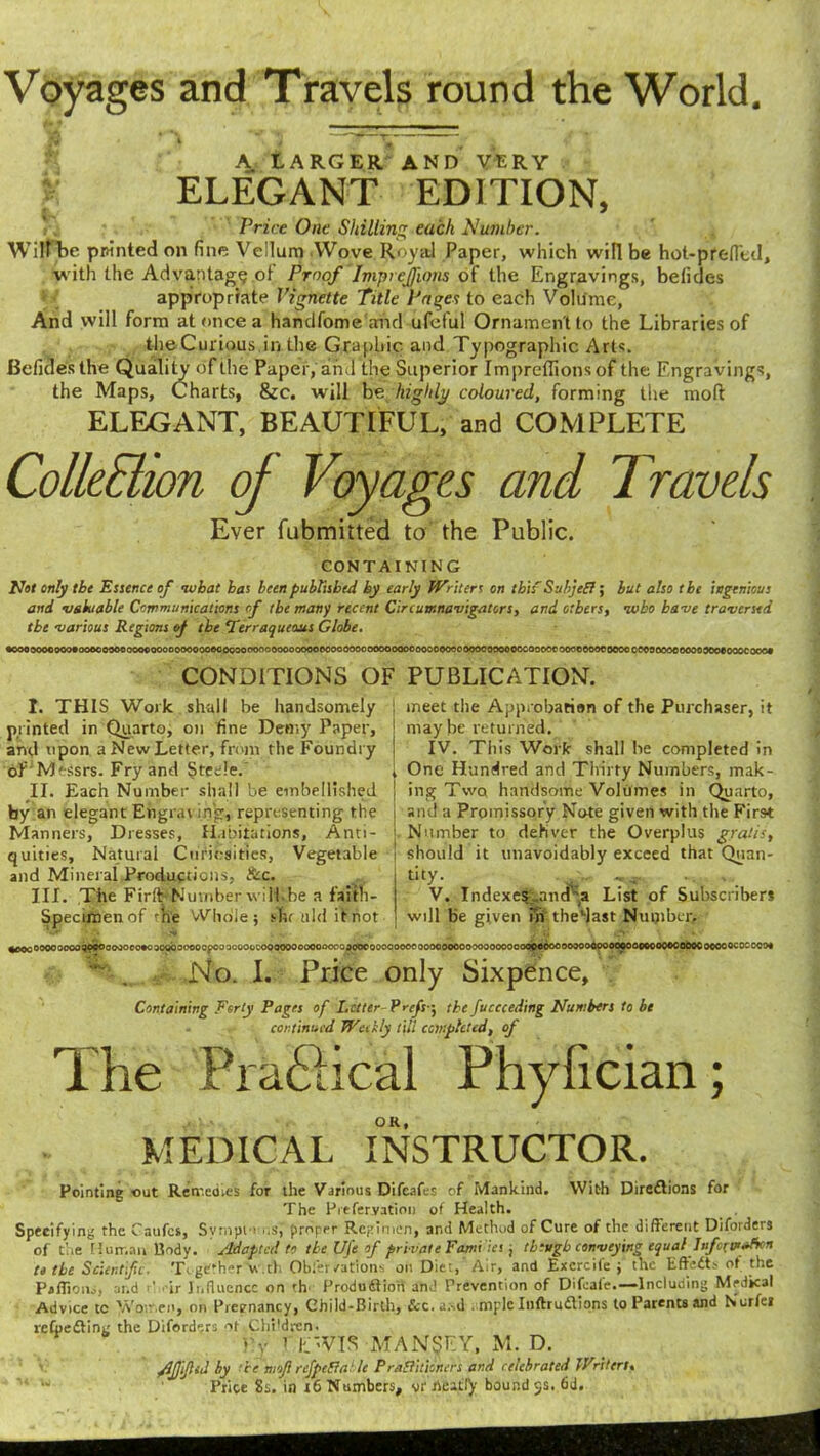 Voyages and Travels round the World. 8 ■ A —1 . A LARGER AND VERY ELEGANT EDITION, Price One Shilling each Number. Will be printed on fine Vellum Wove Royal Paper, which will be hot-prefied, with the Advantage of Proof Imprejions of the Engravings, belides appropriate Vignette Title Pages to each Volume, And will form at once a hamlfome and ufeful Ornament to the Libraries of the Curious.in the Graphic and Typographic Arts. Befidesthe Quality of the Paper, and the Superior Imprctlions of the Engravings, the Maps, Charts, &c. will be highlj/ coloured, forming the mod ELEGANT, BEAUTIFUL, and COMPLETE Collection of Voyages and Travels Ever fubmitted to the Public. CONTAINING Not only the Essence of nubat has been published by early Writers on this' Subject; but also the ingenious and valuable Communications cf the many recent Circumnavigators, and others, who have traversed tbe various Regions of the ‘Terraqueous Globe. •ooo ooooooo#oooo000cooooooooooooooecoooooooooooooooooooooooooooo oooo oooooooooooo oooo oocooocooooeoooc oooo oeooooocooooooeeooocooo# CONDITIONS OF PUBLICATION. I. THIS Work shall be handsomely printed in Quarto, on fine Demy Paper, and upon a New Letter, from the Foundry oL Messrs. Fry and Steele. II. Each Number shall be embellished by an elegant Engraving, representing the Manners, Dresses, Habitations, Anti- quities, Natural Curiosities, Vegetable and Mineral Productions, &c. III. The Firth Number will.be a faitli- Specimenof the Whole; slit uld it not 1 meet the Approbation of the Purchaser, it ! maybe returned. IV. This Work shall lie completed in 1 One Hundred and Thirty Numbers, mak- | ing Twq handsome Volumes in Quarto, i and a Promissory Note given with the First Number to deliver the Overplus gratis, should it unavoidably exceed that Quan- dty- V. Indexe^and'-a List of Subscribers will be given uv thedast Number, ^ooooooooooo^?®00^30®0*0 aotibaoooopooooooGcoQOOOOooocoooofliOdoooooooocooooooooooooooooooflspMjooo oooo ocoooooooeooooocooooocooococ ooo*  . No. I. Price only Sixpence, Containing Forty Pages of Letter Profs -, the fuccceding Numbers to be continued Weekly till completed, of The Practical Phylician; MEDICAL INSTRUCTOR. Pointing out Remedies for the Various Difcafes of Mankind. With Direflions for The Preferyation of Health. Specifying the Caufes, Symplons’,’ proper Regimen, and Method of Cure of the different Diforders of the Human Body. Adapted to the UJc of private Families, though conveying equal Information tetbe Scientific. TigKtherV.th Obfercations on Diet, Air, and Excrcife ; the Efteit> of the Pafiions, and P ,-ir Influence on th Produ&iort and Prevention of Difeafe.—Including Medical Advice tc \Yo--.ei', on Pievnancy, Child-Birth, &c.a..d . mplc Inftruftions to Patents and Nurfei reCpedlint; the Diforders ot ChPdren. >'y i EWIS MAN$EY, M. D. AJjlJlitl by he moflrefpeBa' le PraSlitioners and celebrated Writers< Price 8s. in 16 Numbers, vr neatly bound $s. 6d.