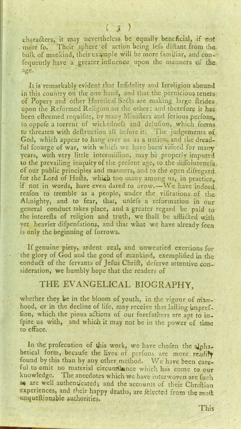 cb,ara£ters, it may nevertheless be equally beneficial, if not more fo. Their sphere of action being lefs diftant from the. bulk of mankind, their example will be more familiar, and con- fcquently have a greater influence upon the manners of the age. It is remarkably evident that Infidelity and Irreligion abound in this country on the one hand, and that the pernicious tenets of Popery and other Heretical Sedls are making large Itrides upon the Reformed Religion on the other: and therefore it has been efteemed requifite, by many Minilters and ferious perfons, to oppofe a torrent of wickednefs and delufion, which feems to threaten with deftruction all before it. The judgements of God, which appear to hang over us as a nation, and the dread- ful fcourge of war, with which we have been vifited for marry years, with very little intermiflion, may be properly imputed to the prevailing iniquity of the prefent age, to the diffolutenefs of our public principles and manners, and to the open disregard for the Lord of Hofts, whi«b too many among us, in practice, if not in words, have even dared to avow.—We have indeed reafon to tremble as a people, under the vibrations of the Almighty, and to fear, that, unlels a reformation in out- general conduct takes place, and a greater regard be paid to the interells of religion and truth, we (hall be afflicted with yet heavier difpenfations, and that what we have already feen is only the beginning of forrows. If genuine piety, ardent zeal, and unwearied exertions for the glory of God and the good of mankind, exemplified in the conduct of the fervants of Jefus Chrift, deferve attentive con- sideration, we humbly hope that the readers of THE EVANGELICAL BIOGRAPHY, whether they be in the bloom of youth, in the vigour of man- hood, or in the decline of life, may receive that lafting ynpref- lion, which the pious actions of our forefathers are apt to in- fpire us with, and which it may not be in the power of time to efface. In the profecution of this work, we have chofen the t^pha- betical form, becaufe tlie lives of perfons are more readify found by this than by any other method. We have been care- ful to omit no material circunTflamce which has come to our knowledge. The anecdotes which we have interwoyen are fuch a« are well authenticated; and the accounts of their Ghriflian experiences, and their happy deaths, are felected from the molt -unqueftionable authorities. . / This