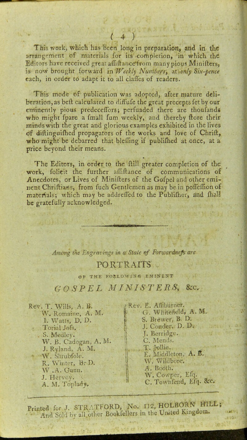 This work, which has been long in preparation, and in the arrangement of materials for its completion, in which the Editors have received great afliftance’from many pious Minifters, 5s now brought forward in Weekly Numbers, at > only Six-pence each, in order to adapt it to all dall'es of readers. This mode of publication was adopted, after mature deli- beration's beft calculated to difl'ufe the great precepts fet by our eminently pious predeceflors; perfuaded there are thousands who might fpare a fmall fum weekly, and thereby ftore their minds with the great and glorious examples exhibited in the lives of diflinguifhed propagators of the works and love of Chrift, who might be debarred that bleffing if publifhed at once, at a price beyond their means. The Editors, in order to the ftill greater completion of the work, folicit the further afliftance of communications of Anecdotes, or Lives of Minifters of the Gofpel and other emi- nent Chriftians, from fuch Gentlemen as may be in pofieflionof materials; which may be addrefledto the Publifher, and fhal? be gratefully acknowledged. Among the Engravings in a Stale of Forwardness are PORTRAITS OK THE FOtLOWlNS EMINENT GOSPEL MINISTERS, See, Rev. T. Wills, A. B. W. Remaine, A. M. I. Watts, D, D. Torial Jofs. . S. Medley. W. B. Oadogan, A. M. J. Ryland, A. M. W. Shrubfole. R. Winter, BrD. W .A. Gunn. J. Hervcy. A. M. Toplady. iRev. E. Afliburner. G. Whitefield, A. M. S. Brewer, B. D. J. Conder, D. D. \\ J. Berridge. |j C. Mends. T. Jollie. E. Middleton, A. B. W. Yvftldborc, A. Booth. W. Cowper, Efq. » G. Town lend, Efq. See. Printed for J. STRATFORD, No. 112, HOLBORN HILL; And Sold bv all.other Bookfellcrs in the Umted Kingdom.