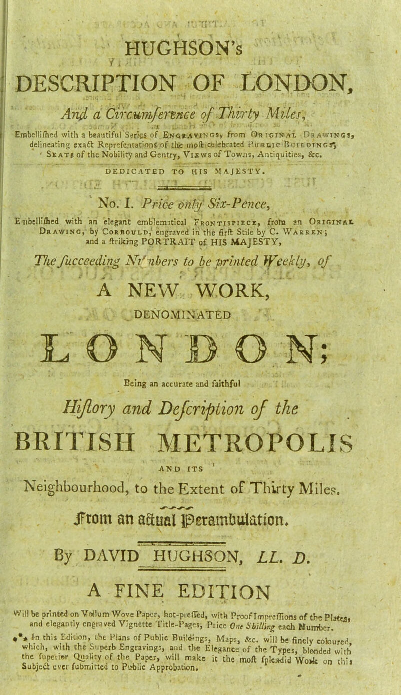 HUGHSON’s DESCRIPTION OF LONDON, '* ■ ' - ■r - And a Circumference of Thirty Mites, ; r' .. •>’ i;. UiW ■' •’ ■ ■■ Etnbellilhed with a beautiful Series of Engravings, from Or icijrai Drawings, delineating exadl ReprcfentationS of the mpft.celebrated Puttie Ruirdings^ ' Seats of the Nobility and Gentry, Views of Towns, Antiquities, &c. DEDICATED TO HIS MAJESTY. No. I. Pric-c only Six-Pence, Embelli/hed with an elegant emblematical Frontispiece, from an Original Drawing, by Corbould,1 engraved in the firft Stile by C. Warren; and a (hiking PORTRAIT of HIS MAJESTY, The fucceeding Ni'nbers to be printed Weekly, of * • j j . * ‘ f ' I * ; j ■ ^ A NEW WORK, DENOMINATED LONDON; Being an accurate and faithful Hiflory and Dcjcription of the BRITISH METROPOLIS and its 1 Neighbourhood, to the Extent of Thirty Miles. JFrom an actual perambulation. By DAVID HUOHSON, LL. D. A FINE EDITION » ,1 Will be printed on Vdlum Wove Paper, hot-preflTcd, with Proof Imprcffions of th-Plates, and elegantly engraved Vignette Title-Pages, Price One Shilling each Number. ♦** In this Edition, the Puns of Public Buildings, Maps, &c. will be finely coloured which, with the Superb Engravings, and the Elegance of the Types, blended with the fupetier Quality of the Paper, will make it the moft fplcndid Wo»k on thil Subject ever fubmitted to Pirblic Approbation.