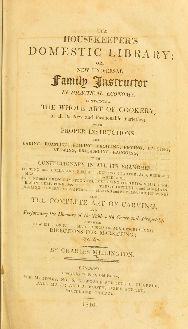 THE HOUSEKEEPER'S DOMESTIC LIBRARY OR, NEW UNIVERSAL instructor IN PRACTICAL ECONOMY. CONTAINING THE WHOLE ART OF COOKERY, Ei all its New and Fashionable Varieties; with / PROPER INSTRUCTIONS TOR baking, roasting, boiling, broiling, frying H \Shivr stewing, fricaseeing, ragooing ’ NG C^TECnCNARV IN All. ITS BRANCHES- mjLt “ collaring fisii —- umuo bacon, BEEF, POHK.-fcc. PICKLING of EVERY DESCRIPTION BISTILLING of spi rits, SIMPLE W Wcwmwm, 1CS; ■•*«« CIIOIUE WI.VJ TiIE COMPLETE ART OF CARVING, Po-forn,i„g a. Honour. of «, ** wUh Gna ^ SS=' RV CHARLES MILLINGTON. LONDON: FOR 2VT. JONES ^  Fiint’ °ld B*iley’ 1310,