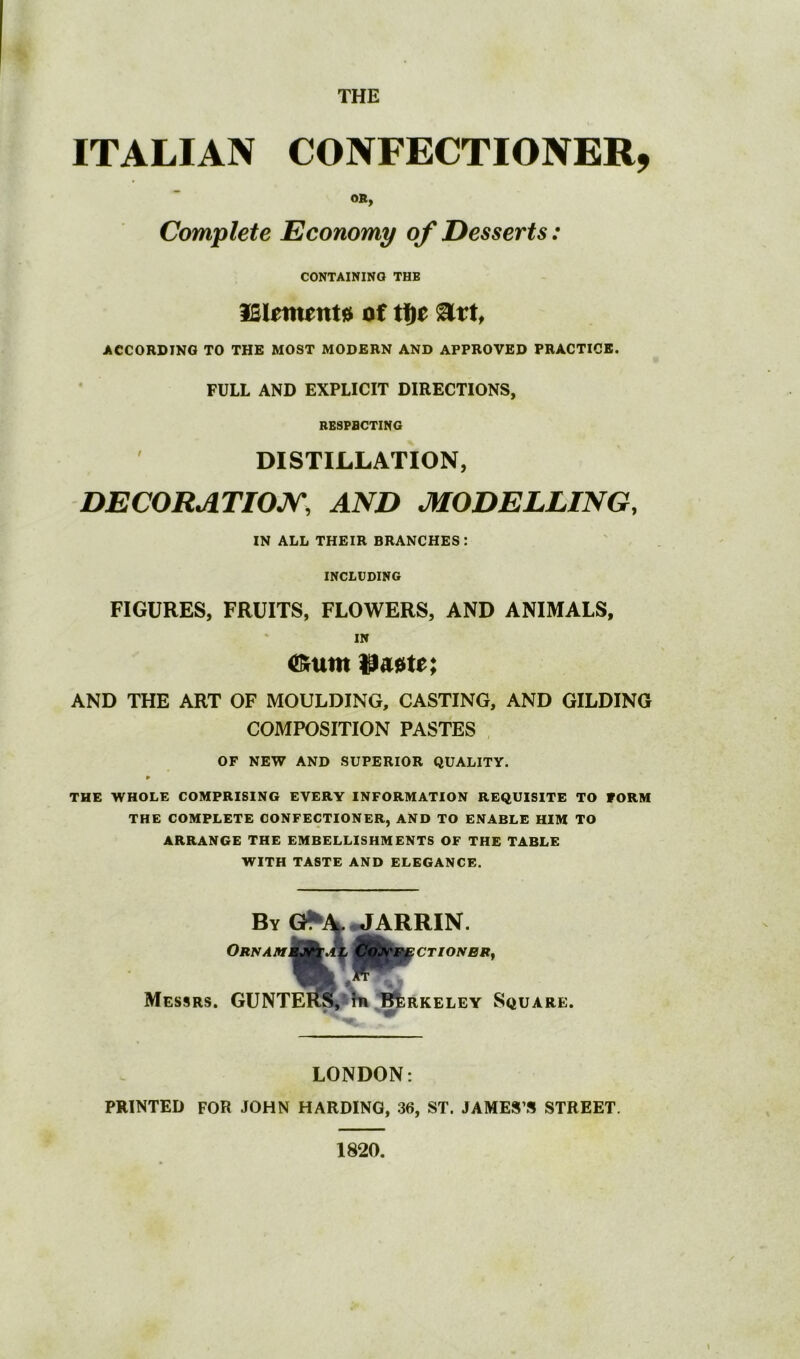 THE ITALIAN CONFECTIONER, OR, Complete Economy of Desserts: CONTAINING THB ISlement^ of tfie ACCORDING TO THE MOST MODERN AND APPROVED PRACTICE. FULL AND EXPLICIT DIRECTIONS, RESPBCTING DISTILLATION, DECORATIOJy, AND MODELLING. IN ALL THEIR BRANCHES: INCLUDING FIGURES, FRUITS, FLOWERS, AND ANIMALS, IN AND THE ART OF MOULDING, CASTING, AND GILDING COMPOSITION PASTES OF NEW AND SUPERIOR QUALITY. P THE WHOLE COMPRISING EVERY INFORMATION REQUISITE TO FORM THE COMPLETE CONFECTIONER, AND TO ENABLE HIM TO ARRANGE THE EMBELLISHMENTS OF THE TABLE WITH TASTE AND ELEGANCE. Ornam By ^AJARRIN. Messrs. GUNTE^,5S* ^ifeRKELEY Square. LONDON: PRINTED FOR JOHN HARDING, 36, ST. JAMES’S STREET. 1820.