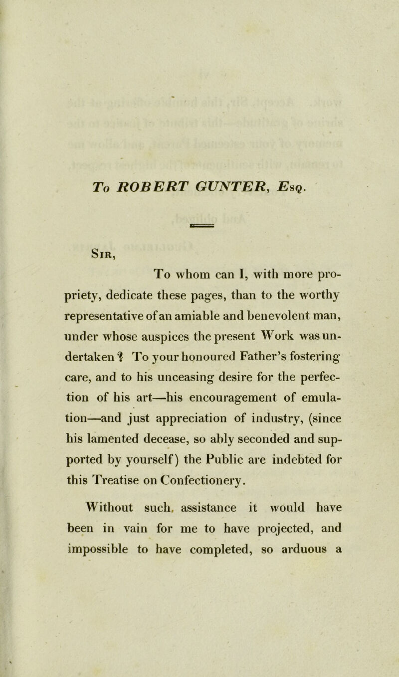 To ROBERT GUNTER, Esq, Sir, To whom can I, with more pro- priety, dedicate these pages, than to the worthy representative of an amiable and benevolent man, under whose auspices the present Work was un- dertaken ‘i To your honoured Father’s fostering care, and to his unceasing desire for the perfec- tion of his art—his encouragement of emula- tion—and just appreciation of industry, (since his lamented decease, so ably seconded and sup- ported by yourself) the Public are indebted for this Treatise on Confectionery. Without such, assistance it would have been in vain for me to have projected, and impossible to have completed, so arduous a