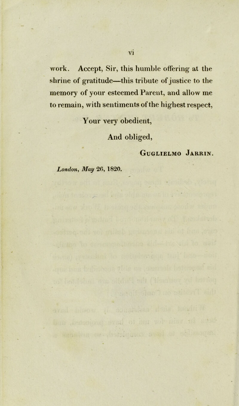 work. Accept, Sir, this humble offering at the shrine of gratitude—this tribute of justice to the memory of your esteemed Parent, and allow me to remain, with sentiments of the highest respect. Your very obedient, And obliged, Guglielmo Jarrin. London y May 26, 1820.