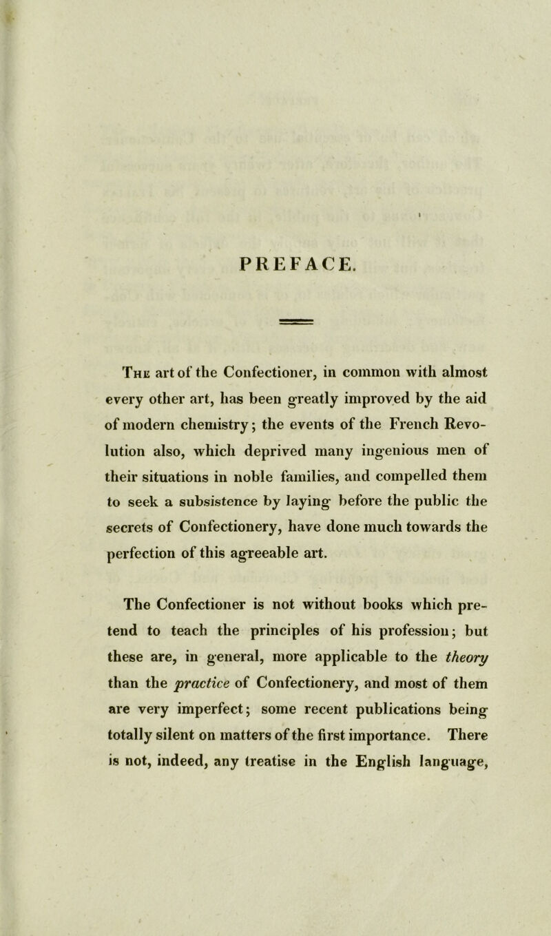 1 PREFACE. The art of the Confectioner, in common with almost every other art, has been greatly improved by the aid of modern chemistry; the events of the French Revo- lution also, which deprived many ingenious men of their situations in noble families, and compelled them to seek a subsistence by laying before the public the secrets of Confectionery, have done much towards the perfection of this agreeable art. The Confectioner is not without books which pre- tend to teach the principles of his profession; but these are, in general, more applicable to the theory than the practice of Confectionery, and most of them are very imperfect; some recent publications being totally silent on matters of the first importance. There is not, indeed, any treatise in the English language,