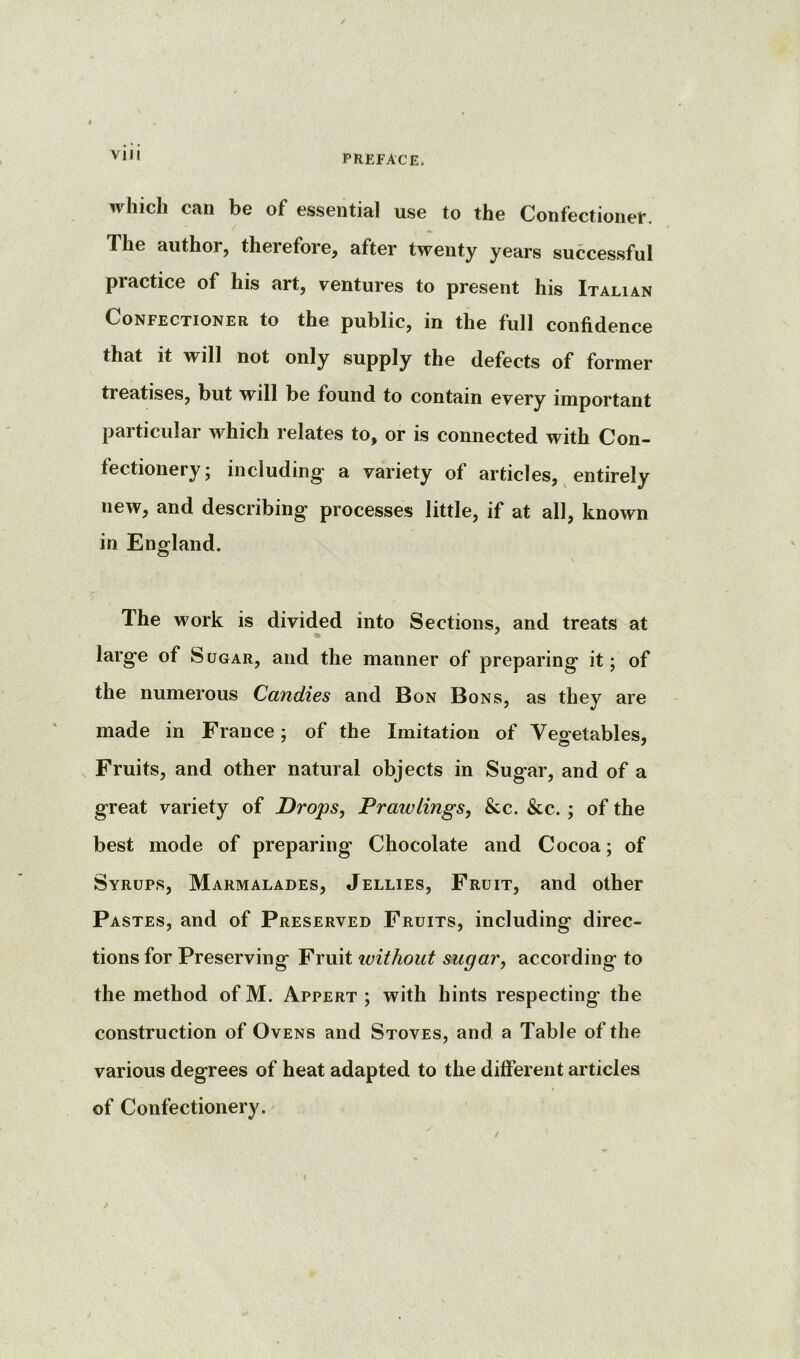 which can be of essential use to the Confectionet. The author, therefore, after twenty years successful practice of his art, ventures to present his Italian Confectioner to the public, in the full confidence that it will not only supply the defects of former treatises, but will be found to contain every important particular which relates to, or is connected with Con- fectionery; including a variety of articles, entirely new, and describing processes little, if at all, known in England. The work is divided into Sections, and treats at large of Sugar, and the manner of preparing it; of the numerous Candies and Bon Bons, as they are made in France; of the Imitation of Vegetables, Fruits, and other natural objects in Sugar, and of a great variety of Drops, Prawlings, &c. &c. ; of the best mode of preparing- Chocolate and Cocoa; of Syrups, Marmalades, Jellies, Fruit, and other Pastes, and of Preserved Fruits, including direc- tions for Preserving Fruit ivithout sugar, according to the method of M. Appert ; with hints respecting the construction of Ovens and Stoves, and a Table of the various degrees of heat adapted to the different articles of Confectionery.