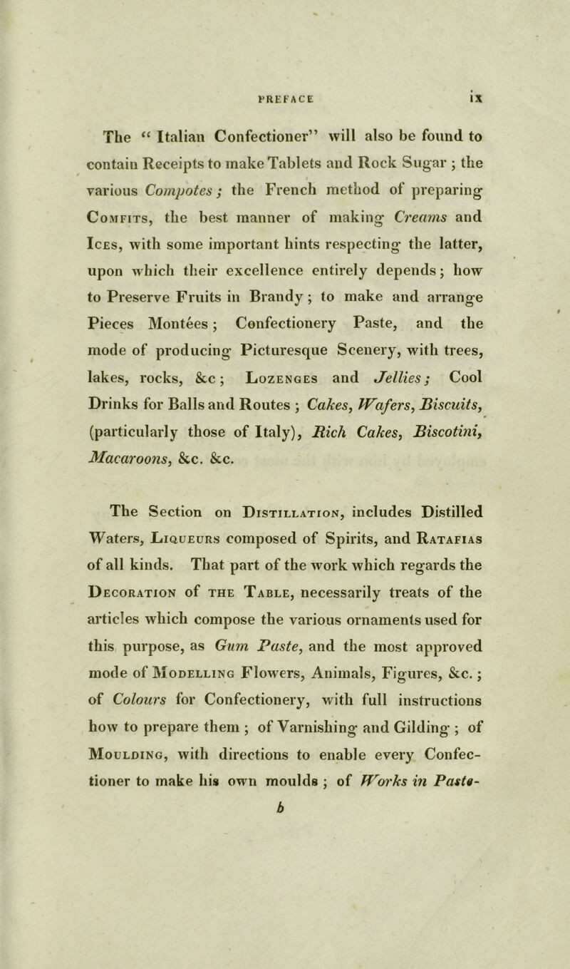 The Italian Confectioner” will also be found to contain Receipts to make Tablets and Rock Sugar ; the I various Compotes; the French method of preparing Comfits, the best manner of making Creams and Ices, with some important hints respecting the latter, upon which their excellence entirely depends; how to Preserve Fruits in Brandy; to make and arrange Pieces Montees; Confectionery Paste, and the mode of producing Picturesque Scenery, with trees, lakes, rocks, &c; Lozenges and Jellies; Cool Drinks for Balls and Routes ; Cakes, Wafers, Biscuits, (particularly those of Italy), Rich Cakes, Biscotini, Macaroons, &c. &c. The Section on Distillation, includes Distilled Waters, Liqueurs composed of Spirits, and Ratafias of all kinds. That part of the work which regards the D EcoRATioN of THE Table, neccssarily treats of the articles which compose the various ornaments used for this, purpose, as Gum Paste, and the most approved mode of Modelling Flowers, Animals, Figures, &c.; of Colours for Confectionery, with full instructions how to prepare them ; of Varnishing and Gilding ; of Moulding, with directions to enable every Confec- tioner to make his own moulds ; of Works in Pasta- b