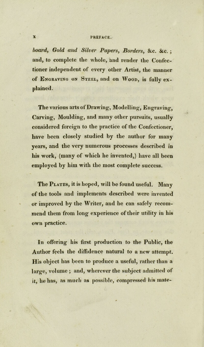 board, Gold and Silver Papers, Borders, &c. &c. ; and, to complete the whole, and render the Confec- tioner independent of every other Artist, the manner I of Engraving on Steel, and on Wood, is fully ex- plained. The various arts of Drawing, Modelling', Engraving, Carving, Moulding, and many other pursuits, usually considered foreign to the practice of the Confectioner, have been closely studied by the author for many years, and the very numerous processes described in his work, (many of which he invented,) have all been employed by him with the most complete success. The Plates, it is hoped, will be found useful. Many of the tools and implements described were invented or improved by the Writer, and he can safely recom- mend them from long experience of their utility in his own practice. / In offering his first production to the Public, the Author feels the diffidence natural to a new attempt. His object has been to produce a useful, rather than a large, volume ; and, wherever the subject admitted of it, he has, as much as possible, compressed his mate-