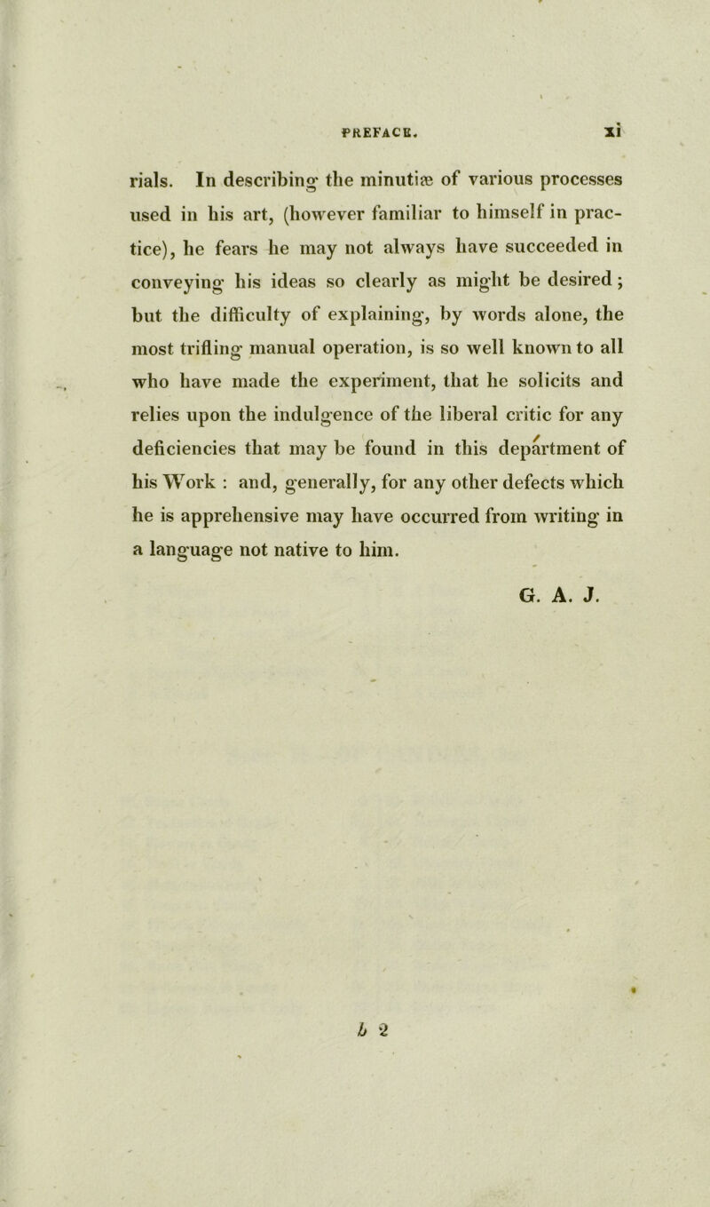 rials. In describing* the minutiffi of various processes used in his art, (however familiar to himself in prac- tice), he fears he may not always have succeeded in conveying' his ideas so clearly as might be desired; but the difficulty of explaining, by words alone, the most trifling manual operation, is so well known to all who have made the experiment, that he solicits and relies upon the indulgence of the liberal critic for any deficiencies that may be found in this department of his Work : and, generally, for any other defects which he is apprehensive may have occurred from writing in a language not native to him. G. A. J. b 2