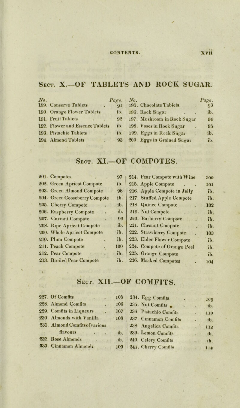 Sect. X.—OF TABLETS AND ROCK SUGAR, No. Pa g€. 189. Conserve Tablets 91 190. Orano-e Flower Tablets o ib. 191. Fruit Tablets 92 192. Flower and Essence Tablets ib. 193. Pistachio Tablets ib. 194. Almond Tablets 93 No. 195. Chocolate Tablets Page. 93 196. Rock Sugar ib. 197. Mushroom in Rock Sugar 94 198. Vases in Rock Sugar 95 199. Eggs in Rock Sugar ib. 200. Eggs in Grained Sugar ib. Sect. XI.—OF COMPOTES. 201. Compotes 97 202. Green Apricot Compote ib. 203. Green Almond Compote 98 204. Green Gooseberry Compote ib. 205. Cherry Compote ib. 206. Raspberry Compote ib. 207. Currant Compote 99 208. Ripe Apricot Compote ib. 209. Whole Apricot Compote ib. 210. Plum Compote ib. 211. Peach Compote 100 212. Pear Compote ib. 213. Broiled Pear Compote ib. 214. Pear Compote with Wine 100 215. Apple Compote 101 216. Apple Compote in Jelly ib. 217. Stuffed Apple Compote ib. 218. Quince Compote 102 219. Nut Compote ib. 220. Barberry Compote ib. 221. Chesuut Compote ib. 222. Strawberry Compote 103 223. Elder Flower Compote ib. 224. Compote of Orange Peel ib. 225. Orange Compote ib. 226. Masked Compotes 104 Sect. XII.—OF COMFITS. 227. Of Comfits l05 228. Almond Comfits 106 229. Comfits in Liqueurs 107 230. Almonds with Vanilla 108 231. Almond Comfits of various flavours ib. 232. Rose Almonds ib. 233. Cinnamon Almonds 109 234. Egg Comfits 109 235. Nut Comfits * . ib. 236. Pistachio Comfits 110 237. Cinnamon Comfits ib. 238. Angelica Comfits . ' 112 239. Lemon Comfits ib. 240. Celery Comfits ib. 24l. Cherry Comfit* J 12