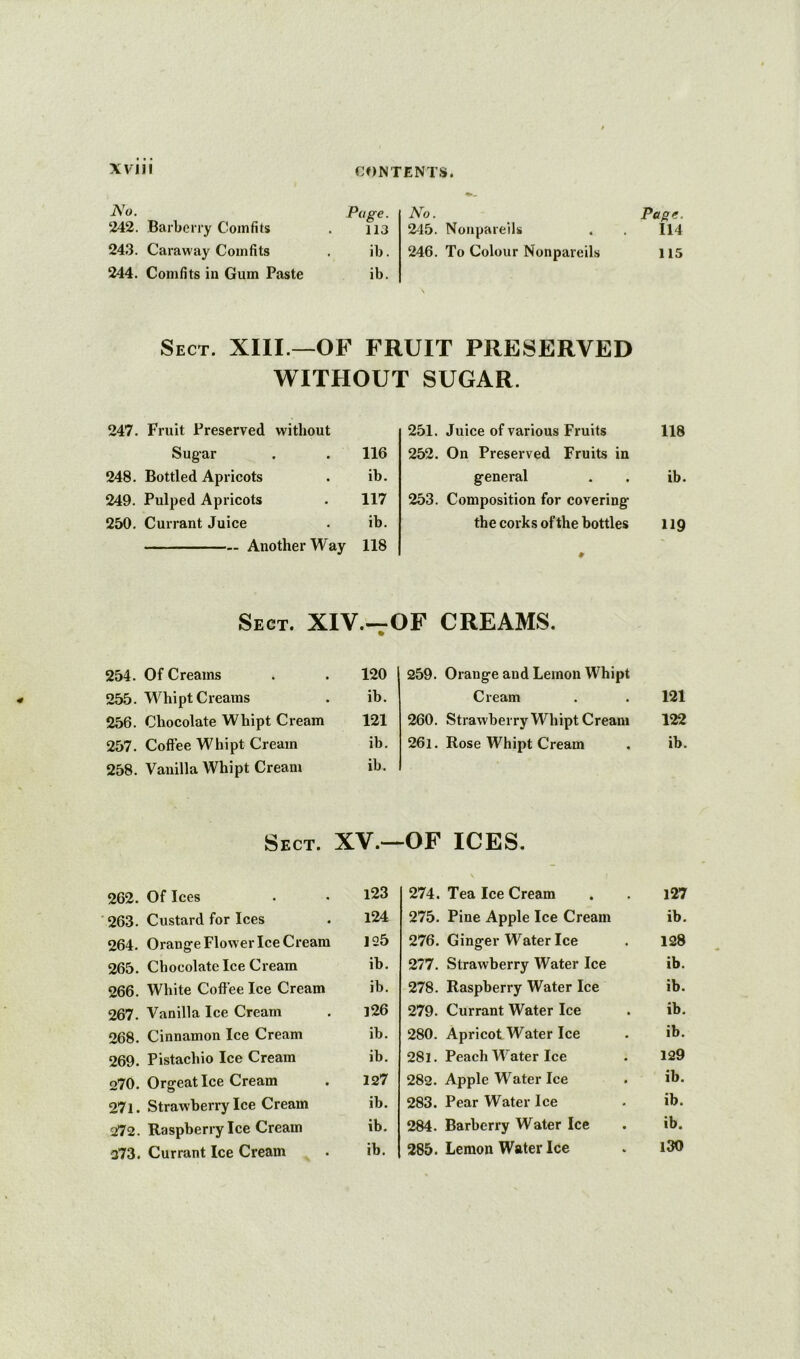 will ^’o. Page. 242. Barberry Comfits . 113 243. Caraway Comfits . ib. 244. Comfits in Gum Paste ib. No. _ Page. 245. Nonpareils . . 114 246. To Colour Nonpareils 115 Sect. XIII.—OF FRUIT PRESERVED WITHOUT SUGAR. 247. Fruit Preserved without 251. Juice of various Fruits 118 Sugar 116 252. On Preserved Fruits in 248. Bottled Apricots ib. general ib. 249. Pulped Apricots 117 253. Composition for covering 250. Currant Juice ib. the corks of the bottles 119 Another Way 118 0 Sect. XIV.—OF CREAMS. 254. Of Creams 120 259. Orange and Lemon Whipt 255. Whipt Creams ib. Cream 121 256. Chocolate Whipt Cream 121 260. Strawberry Whipt Cream 122 257. Coffee Whipt Cream ib. 26i. Rose Whipt Cream ib. 258. Vanilla Whipt Cream ib. Sect. XV.—OF ICES. 262. Of Ices 123 263. Custard for Ices 124 264. Orange Flower Ice Cream 125 265. Chocolate Ice Cream ib. 266. White Coffee Ice Cream ib. 267. Vanilla Ice Cream 126 268. Cinnamon Ice Cream ib. 269. Pistachio Ice Cream ib. 270. Orgeat Ice Cream 127 271. Strawberry Ice Cream ib. 272. Raspberry Ice Cream ib. 373. Currant Ice Cream ib. 274. Tea Ice Cream . i27 275. Pine Apple Ice Cream ib. 276. Ginger Water Ice . 128 277. Strawberry Water Ice ib. 278. Raspberry Water Ice ib. 279. Currant Water Ice . ib. 280. Apricot Water Ice • ib. 281. Peach W'ater Ice . 129 282. Apple Water Ice . ib. 283. Pear Water Ice . ib. 284. Barberry Water Ice . ib. 285. Lemon Water Ice . l30