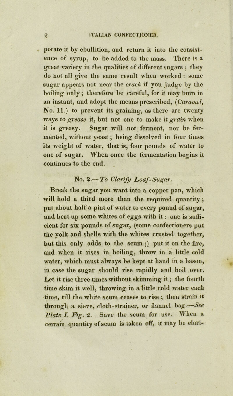 porate it by ebullition, and return it into the consist- ence of syrup, to be added to the mass. There is a great variety in the qualities of different sugars ; they do not all give the same result when worked : some sugar appears not near the crack if you judge by the boiling only ; therefore be careful, for it may burn in an instant, and adopt the means prescribed, (Caramel, No. 11.) to prevent its graining, as there are twenty ways to grease it, but not one to make it grain when it is greasy. Sugar will not ferment, nor be fer- mented, without yeast; being dissolved in four times its weight of water, that is, four pounds of water to one of sugar. When once the fermentation begins it continues to the end. No. 2.— To Clarify Loaf-Sugar. Break the sugar you want into a copper pan, which will hold a third more than the required quantity; put about half a pint of water to every pound of sugar, and beat up some whites of eggs with it: one is suffi- cient for six pounds of sugar, (some confectioners put the yolk and shells with the whites crusted together, but this only adds to the scum ;) put it on the fire, and when it rises in boiling', throw in a little cold water, which must always be kept at hand in a bason, in case the sugar should rise rapidly and boil over. Let it rise three times without skimming it; the fourth time skim it well, throwing in a little cold water each -time, till the white scum ceases to rise ; then strain it through a sieve, cloth-strainer, or flannel bag’.—See Plate I. Fig. 2. Save the scum for use. When a certain quantity of scum is taken off, it may be elari-