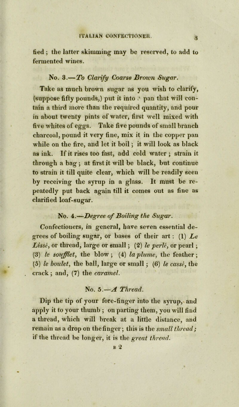 fied ; the latter skimming’ may be reserved, to add to fermented wines. No. 3.—To Clarify Coarse Brown Sugar. Take as much brown sugar as you wish to clarify, (suppose fifty pounds,) put it into pan that will con- tain a third more than the required quantity, and pour in about twenty pints of water, first well mixed with five whites of eggs. Take five pounds of small branch charcoal, pound it very fine, mix it in the copper pan while on the fire, and let it boil; it will look as black as ink. If it rises too fast, add cold water ; strain it through a bag; at first it will be black, but continue to strain it till quite clear, which will be readily seen by receiving the syrup in a glass. It must be re- peatedly put back again till it comes out as fine as clarified loaf-sugar. No. 4.—Degree of Boiling the Sugar. Confectioners, in general, have seven essential de- grees of boiling sugar, or bases of their art: (1) Be lAsse, or thread, large or email; (2) le perU, or pearl; (3) le souffietj the blow; (4) la plume, the feather; (5) le houlet, the ball, large or small; (6) le casse, the crack; and, (7) the caramel. No. 5.—A Thread. Dip the tip of your fore-finger into the syrup,' and apply it to your thumb ; on parting them, you will find a thread, which will break at a little distance, and remain as a drop on the finger; this is the small thread; if the thread be longer, it is the great thread. B 2
