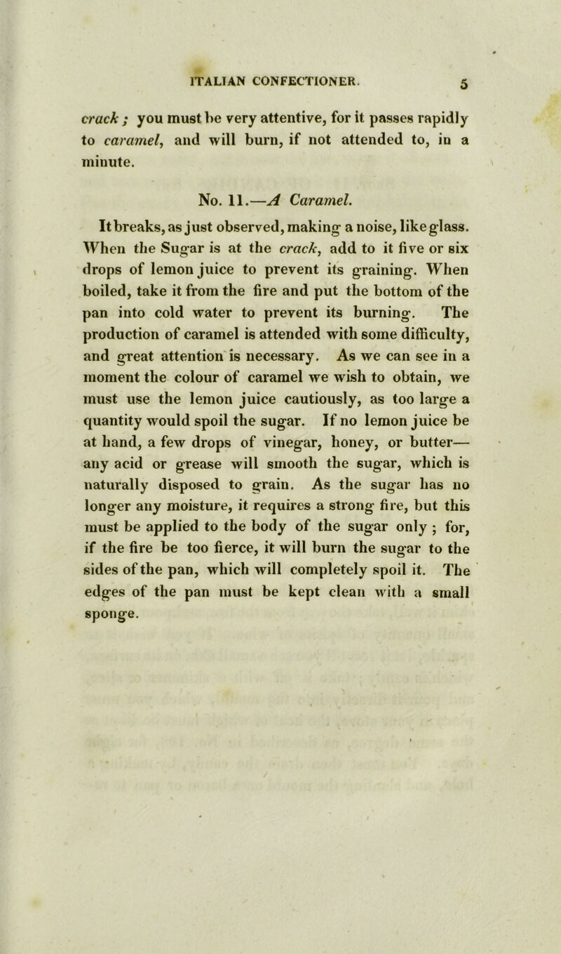 crack ; you must be very attentive, for it passes rapidly to caramel, and will burn, if not attended to, in a minute. No. 11.—A Caramel. Itbreaks,as just observed, making a noise, like glass. When the Sugar is at the crack, add to it five or six drops of lemon juice to prevent its graining. When boiled, take it from the fire and put the bottom of the pan into cold water to prevent its burning. The production of caramel is attended with some difficulty, and great attention'is necessary. As we can see in a moment the colour of caramel we wish to obtain, we must use the lemon juice cautiously, as too large a quantity would spoil the sugar. If no lemon juice be at hand, a few drops of vinegar, honey, or butter— any acid or grease will smooth the sugar, which is naturally disposed to grain. As the sugar has no longer any moisture, it requires a strong fire, but this must be applied to the body of the sugar only ; for, if the fire be too fierce, it will burn the sugar to the sides of the pan, which will completely spoil it. The edges of the pan must be kept clean with a small sponge.