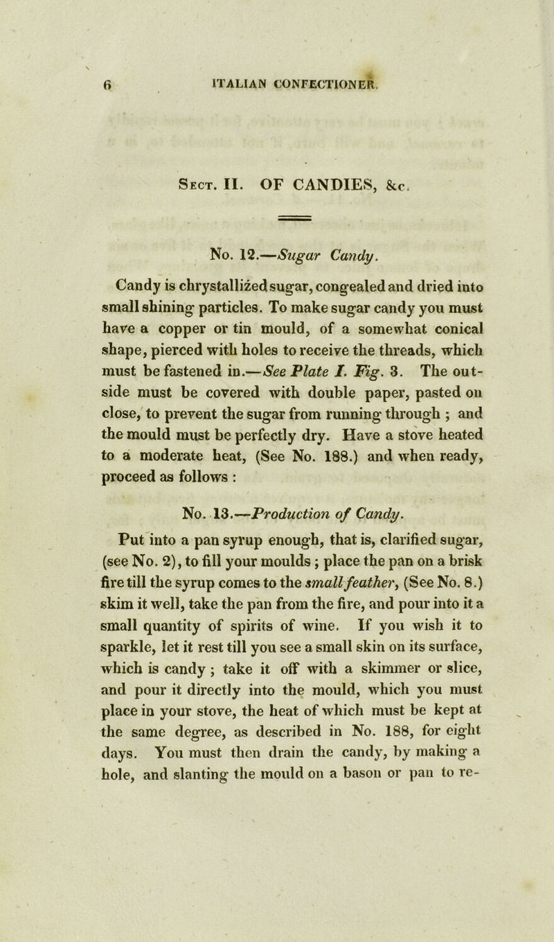 Sect. II. OF CANDIES, &c. No. 12.—Sugar Candy. Candy is chrystallized sugar, congealed and dried into small shining particles. To make sugar candy you must have a copper or tin mould, of a somewhat conical shape, pierced with holes to receive the threads, which must be fastened in.—See Plate /. Fig. 3. The out- side must be covered with double paper, pasted on close, to prevent the sugar from running through ; and the mould must be perfectly dry. Have a stove heated to a moderate heat, (See No. 188.) and when ready, proceed as follows : / No. 13.—Production of Candy. Put into a pan syrup enough, that is, clarified sugar, (see No. 2), to fill your moulds; place the pan on a brisk fire till the syrup comes to the imall feather, (See No. 8.) skim it well, take the pan from the fire, and pour into it a small quantity of spirits of wine. If you wish it to sparkle, let it rest till you see a small skin on its surface, which is candy; take it off with a skimmer or slice, and pour it directly into the mould, which you must place in your stove, the heat of which must be kept at the same degree, as described in No. 188, for eight days. You must then drain the candy, by making a hole, and slanting the mould on a bason or pan to re-