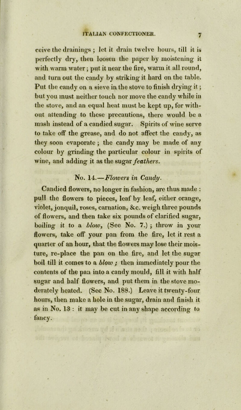 reive the draining's ; let it drain twelve hoiir.s, till it is perfectly dry, then loosen the paper by moistening it with warm water; put it near the fire, warm it all round, and turn out the candy by striking’ it hard on the table. Put the candy on a sieve in the stove to finish drying it; but you must neither touch nor move the candy while in the stove, and an equal heat must be kept up, for with- out attending to these precautions, there would be a mash instead of a candied sugar. Spirits of wine serve to take off the grease, and do not affect the candy, as they soon evaporate ; the candy may be made of any colour by grinding the particular colour in spirits of wine, and adding it as the sugar feathers. No. 14.—Flowers in Candy. Candied flowers, no longer in fashion, are thus made : pull the flowers to pieces, leaf by leaf, either orange, violet, jonquil, roses, carnation, &c. weigh three pounds of flowers, and then take six pounds of clarified sugar, boiling it to a blotv, (See No. 7.) ; throw in your flowers, take off your pan from the fire, let it rest a quarter of an hour, that the flowers may lose their mois- ture, re-place the pan on the fire, and let the sugar boil till it comes to a blow ; then immediately pour the contents of the pan into a candy mould, fill it Avith half sugar and half flowers, and put them in the stove mo- derately heated. (See No. 188.) Leave it twenty-four hours, then make a hole in the sugar, drain and finish it as in No. 13 : it may be cut in any shape according to