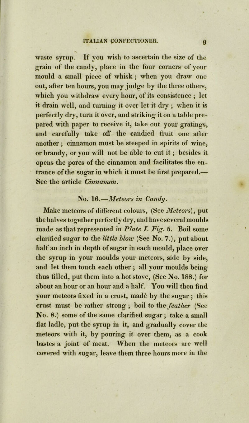 waste syviip. If you wish to ascertain the size of the grain of the candy, place in the four corners of your mould a small piece of whisk; when you draw one out, after ten hours, you may judge by the three others, which you withdraw every hour, of its consistence ; let it drain well, and turning it over let it diy ; when it is perfectly dry, turn it over, and striking it on a table pre- pared with paper to receive it, take out your gratings, and carefully take off the candied fruit one after another ; cinnamon must be steeped in spirits of wine, or brandy, or you will not be able to cut it; besides it opens the pores of the cinnamon and facilitates the en- trance of the sugar in which it must be first prepared.— See the article Cinnamon. No. 16.—Meteors in Candy. Make meteors of different colours, (See Meteors), put the halves together perfectly dry, and have several moulds made as that represented in Plate I. Fig. 5. Boil some clarified sugar to the little bloiv (See No. 7.), put about half an inch in depth of sugar in each mould, place over the syrup in your moulds your meteors, side by side, and let them touch each other ; all your moulds being thus filled, put them into a hot stove, (See No. 188.) for about an hour or an hour and a half. You will then find your meteors fixed in a crust, made by the sugar ; this crust must be rather strong ; boil to the feather (See No. 8.) some of the same clarified sugar; take a small flat ladle, put the syrup in it, and gradually cover the meteors with it, by pouring it over them, as a cook bastes a joint of meat. When the meteors are well covered with sugar, leave them three hours more in the