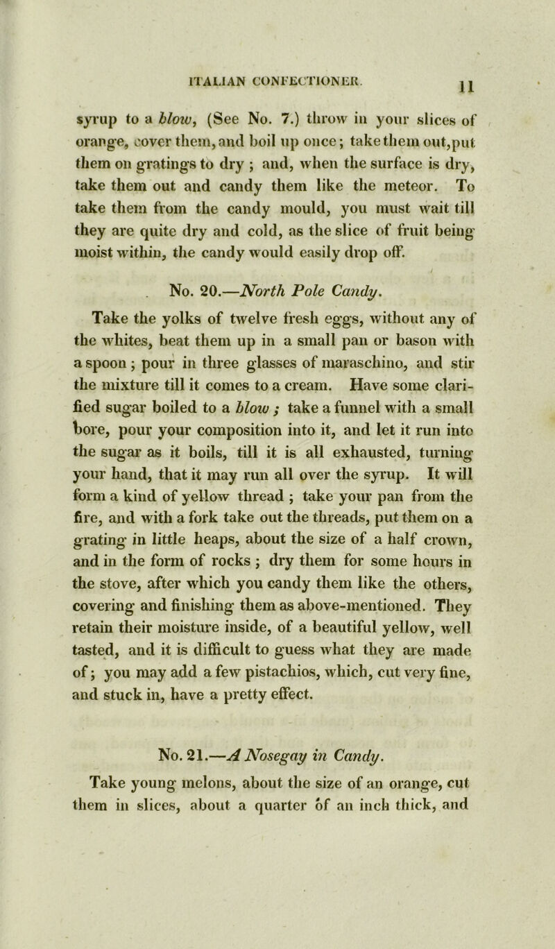 syrup to a bloiv, (See No. 7.) throw in your slices of orange, cover them, and boil up once; take them out,put them on gratings to dry ; and, when the surface is dry, take them out and candy them like the meteor. To take them from the candy mould, you must wait till they are quite dry and cold, as the slice of fruit being moist within, the candy would easily drop olF. No. 20.—North Pole Candy. Take the yolks of twelve fresh eggs, without any of the whites, beat them up in a small pan or bason with a spoon ; pour in three glasses of maraschino, and stir the mixture till it comes to a cream. Have some clari- fied sugar boiled to a blow ; take a funnel with a small bore, pour your composition into it, and let it run into the sugar as it boils, till it is all exhausted, turning your hand, that it may run all over the syrup. It will form a kind of yellow thread ; take your pan from the fire, and with a fork take out the threads, put them on a grating in little heaps, about the size of a half crown, and in the form of rocks ; dry them for some hours in the stove, after which you candy them like the others, covering and finishing them as above-mentioned. They retain their moisture inside, of a beautiful yellow, well tasted, and it is difficult to guess what they are made of; you may add a few pistachios, which, cut very fine, and stuck in, have a pretty effect. No. 21.—A Nosegay in Candy. Take young melons, about the size of an orange, cut them in slices, about a quarter of an inch thick, and