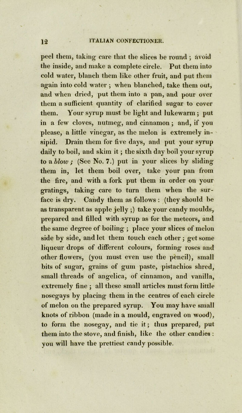 peel them, taking- care that the slices be round ; avoid the inside, and make a complete circle. Put them into cold water, blanch them like other fruit, and put them again into cold water ; when blanched, take them out, and when dried, put them into a pan, and pour over them a sufficient quantity of clarified sugar to cover them. Your syrup must be light and lukewarm; put in a few cloves, nutmeg, and cinnamon; and, if you please, a little vinegar, as the melon is extremely in- sipid. Drain them for five days, and put your syrup daily to boil, and skim it; the sixth day boil your syrup to blow; (See No. 7.) put in your slices by sliding them in, let them boil over, take your pan from the fire, and with a fork put them in order on your gratings, taking care to turn them when the sur- face is dry. Candy them as follows : (they should be as transparent as apple jelly ;) take your candy moulds, prepared and filled with syrup as for the meteors, and the same degree of boiling ; place your slices of melon side by side, and let them touch each other ; get some liqueur drops of different colours, forming roses and other flowers, (you must even use the pencil), small bits of sugar, grains of gum paste, pistachios shred, small threads of angelica, of cinnamon, and vanilla, extremely fine ; all these small articles must form little nosegays by placing them in the centres of each circle of melon on the prepared syrup. You may have small knots of ribbon (made in a mould, engraved on wood), to form the nosegay, and tie it; thus prepared, put them into the stove, and finish, like the other candies : you will have the prettiest candy possible.