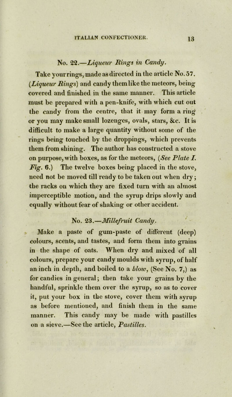 No. 22.—Liqueur Rings in Candy. Take your rings, made as directed in the article No. 57. {Liqueur Rings) and candy them like the meteors, being covered and finished in the same manner. This article must be prepared with a pen-knife, with which cut out the candy from the centre, that it may form a ring or you may make small lozenges, ovals, stars, &c. It is difficult to make a large quantity without some of the rings being touched by the droppings, which prevents them from shining. The author has constructed a stove on purpose, with boxes, as for the meteors, {See Plate I. Fig. 6.) The twelve boxes being placed in the stove, need not be moved till ready to be taken out when dry; the racks on which they are fixed turn with an almost imperceptible motion, and the syrup drips slowly and equally without fear of shaking or other accident. No. 23.—Millefruit Candy. Make a paste of gum-paste of different (deep) colours, scents, and tastes, and form them into grains in the shape of oats. When dry and mixed of all colours, prepare your candy moulds with syrup, of half an inch in depth, and boiled to a blow., (See No. 7,) as for candies in general; then take your grains by the handful, sprinkle them over the syrup, so as to cover it, put your box in the stove, cover them with syrup as before mentioned, and finish them in the same manner. This candy may be made with pastilles on a sieve.—See the article. Pastilles.