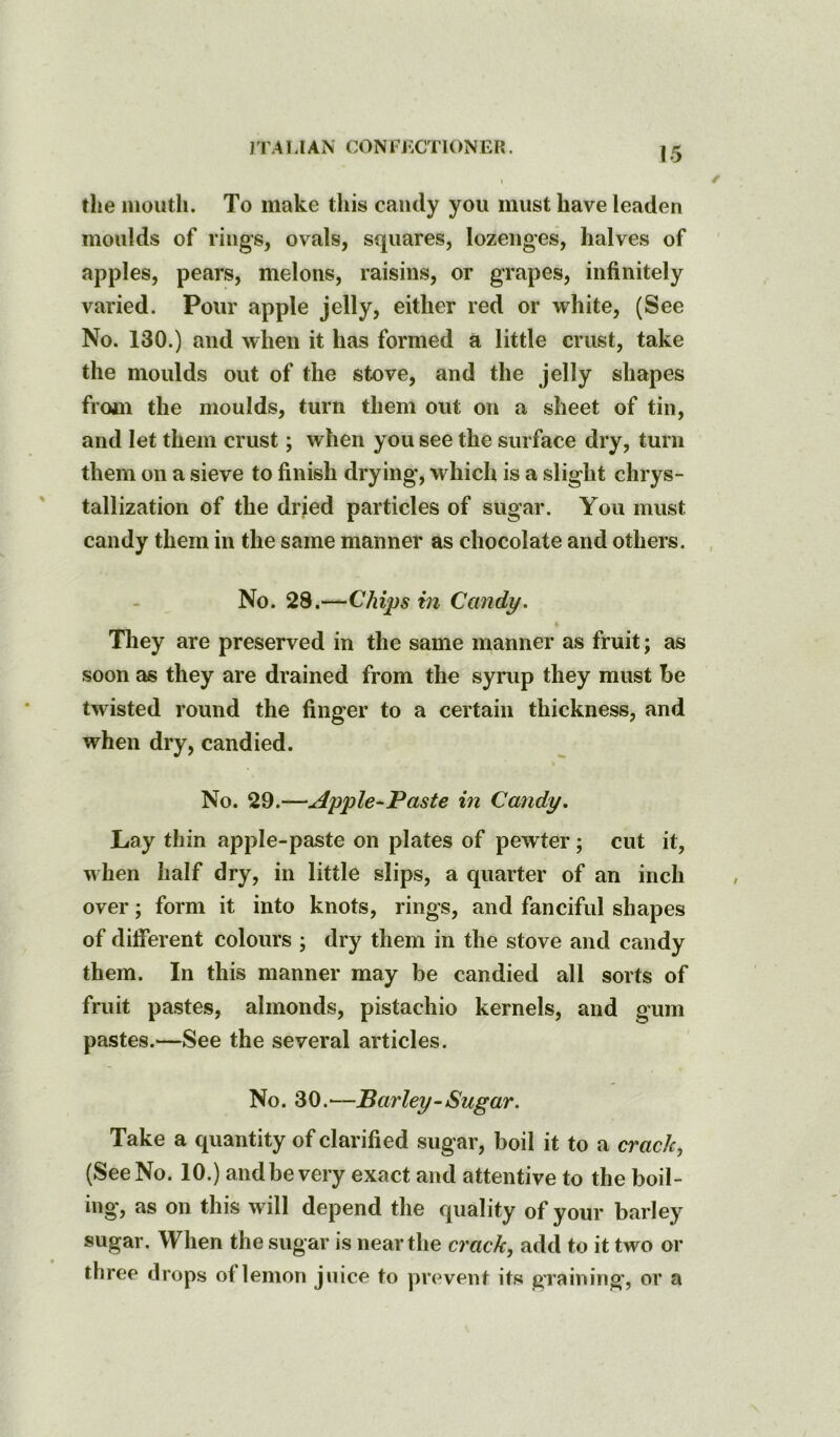 J TA LI AN CON F J^CTIONER. the mouth. To make this candy you must have leaden moulds of rings, ovals, squares, lozenges, halves of apples, pears, melons, raisins, or grapes, infinitely varied. Pour apple jelly, either red or white, (See No. 130.) and when it has formed a little crust, take the moulds out of the stove, and the Jelly shapes from the moulds, turn them out on a sheet of tin, and let them crust; when you see the surface dry, turn them on a sieve to finish drying, which is a slight chrys- tallization of the drjed particles of sugar. You must candy them in the same manner as chocolate and others. No. 28.—Chips in Candy. 4 They are preserved in the same manner as fruit; as soon as they are drained from the syrup they must be twisted round the finger to a certain thickness, and when dry, candied. No. 29.—Apple-Paste in Candy. Lay thin apple-paste on plates of pewter; cut it, when half dry, in little slips, a quarter of an inch over; form it into knots, rings, and fanciful shapes of different colours ; dry them in the stove and candy them. In this manner may be candied all sorts of fruit pastes, almonds, pistachio kernels, and gum pastes.—See the several articles. No. 30.'—Barley-Sugar. Take a quantity of clarified sugar, boil it to a cracky (See No. 10.) and be very exact and attentive to the boil- ing, as on this will depend the quality of your barley sugar. When the sugar is near the crack, add to it two or three drops of lemon juice to prevent its graining', or a