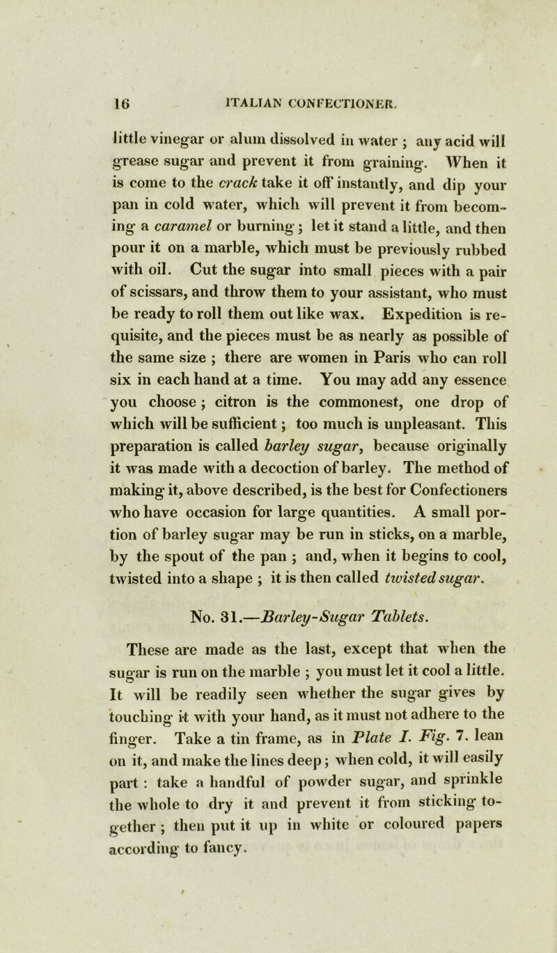 little vinegar or alum dissolved in water ; any acid will grease sugar and prevent it from graining. When it is come to the ci'ack take it off instantly, and dip your pan in cold water, which will prevent it from becom- ing a caramel or burning; let it stand a little, and then pour it on a marble, which must be previously rubbed with oil. Cut the sugar into small pieces with a pair of scissars, and throw them to your assistant, who must be ready to roll them out like wax. Expedition is re- quisite, and the pieces must be as nearly as possible of the same size ; there are women in Paris who can roll six in each hand at a time. You may add any essence you choose ; citron is the commonest, one drop of which will be sufficient; too much is unpleasant. This preparation is called barley sugar, because originally it was made with a decoction of barley. The method of making it, above described, is the best for Confectioners who have occasion for large quantities. A small por- tion of barley sugar may be run in sticks, on a marble, by the spout of the pan ; and, when it begins to cool, twisted into a shape ; it is then called twisted sugar. No. 31.—Barley-Sugar Tablets. These are made as the last, except that when the sugar is run on the marble ; you must let it cool a little. It will be readily seen whether the sugar gives by touching i’t with your hand, as it must not adhere to the finger. Take a tin frame, as in Plate I. Fig. 7. lean on it, and make the lines deep; when cold, it will easily part : take a handful of powder sugar, and sprinkle the whole to dry it and prevent it from sticking to- gether ; then put it up in white or coloured papers according to fancy.