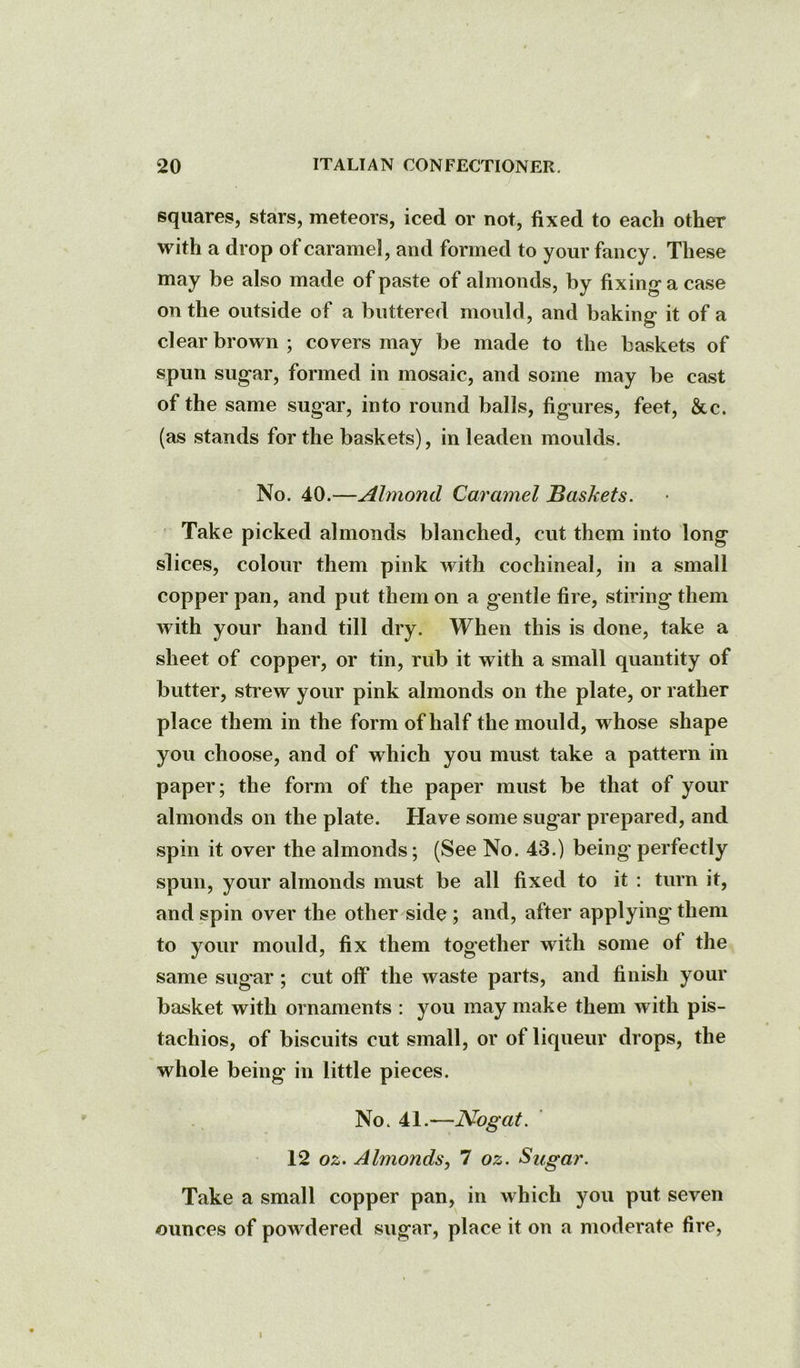 squares, stars, meteors, iced or not, fixed to each other with a drop of caramel, and formed to your fancy. These may be also made of paste of almonds, by fixing a case on the outside of a buttered mould, and baking it of a clear brown ; covers may be made to the baskets of spun sugar, formed in mosaic, and some may be cast of the same sugar, into round balls, figures, feet, &c. (as stands for the baskets), in leaden moulds. No. 40.—Almond Caramel Baskets. Take picked almonds blanched, cut them into long slices, colour them pink with cochineal, in a small copper pan, and put them on a gentle fire, stiring them with your hand till dry. When this is done, take a sheet of copper, or tin, rub it with a small quantity of butter, stiew your pink almonds on the plate, or rather place them in the form of half the mould, whose shape you choose, and of which you must take a pattern in paper; the form of the paper must be that of your almonds on the plate. Have some sugar prepared, and spin it over the almonds; (See No. 43.) being perfectly spun, your almonds must be all fixed to it : turn it, and spin over the other side ; and, after applying them to your mould, fix them together with some of the same sugar ; cut off the waste parts, and finish your basket with ornaments : you may make them with pis- tachios, of biscuits cut small, or of liqueur drops, the whole being in little pieces. No. 41.—Nogat. 12 oz. Almonds, 7 oz. Sugar. Take a small copper pan, in which you put seven ounces of powdered sugar, place it on a moderate fire. I